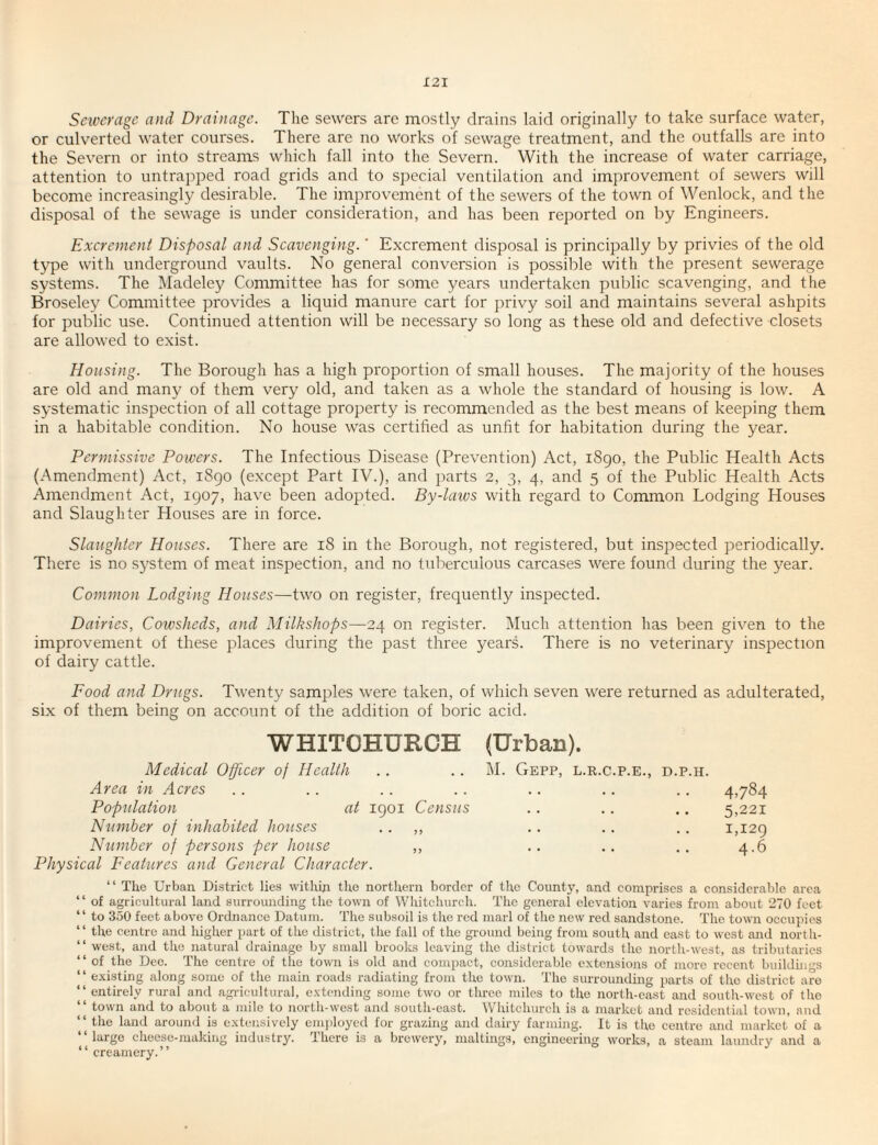Sewerage and Drainage. The sewers are mostly drains laid originally to take surface water, or culverted water courses. There are no w^orks of sewage treatment, and the outfalls are into the Severn or into streams which fall into tlie Severn. With the increase of water carriage, attention to untrapped road grids and to special ventilation and improvement of sewers will become increasingly desirable. The improvement of the sewers of the town of Wenlock, and the disposal of the sewage is under consideration, and has been reported on by Engineers. Excrement Disposal and Scavenging.' Excrement disposal is principally by privies of the old type with underground vaults. No general conversion is possible with the present sewerage systems. The Madelej^ Committee has for some years undertaken public scavenging, and the Broseley Committee provides a liquid manure cart for privy soil and maintains several ashpits for public use. Continued attention will be necessary so long as these old and defective closets are allowed to exist. Housing. The Borough has a high proportion of small houses. The majority of the houses are old and many of them very old, and taken as a whole the standard of housing is low. A systematic inspection of all cottage property is recommended as the best means of keeping them in a habitable condition. No house was certified as unfit for habitation during the year. Permissive Powers. The Infectious Disease (Prevention) Act, i8go, the Public Health Acts (Amendment) Act, i8go (except Part IV.), and ])arts 2, 3, 4, and 5 of the Public Health Acts Amendment Act, 1907, have been adopted. By-laivs with regard to Common Lodging Houses and Slaughter Houses are in force. Slaughter Houses. There are 18 in the Borough, not registered, but inspected periodically. There is no system of meat inspection, and no tuberculous carcases \vere found during the year. Common Lodging Houses—two on register, frequently inspected. Dairies, Cowsheds, and Milkshops—24 on register. Much attention has been given to the improvement of these places during the past three years. There is no veterinary inspection of dairy cattle. Food and Drugs. Twenty samples were taken, of which seven were returned as adulterated, six of them being on account of the addition of boric acid. WHITCHURCH Medical Officer of Health Area in Acres Population at igoi Census Number of inhabited houses .. „ Ntimber of persons per house ,, Physical Features and General Character. (Urban). M. GePP, L.R.C.P.E., D.P.H. 4,784 5,221 1,129 4.6 “ The Urban Di.strict lies within the northern border of the County, and comprises a considerable area “ of agricultural land surrounding the town of Whitchurch. The general elevation varies from about 270 feet “ to 350 feet above Ordnance Datum. The subsoil is the red marl of the new red sandstone. The town occupies “ the centre and higher part of the district, the fall of the gi'ound being from south and east to west and uorth- “ west, and the natural drainage by small brooks leaving the district towards the north-west, as tributaries “ of the Dee. The centre of the town is old and compact, considerable extensions of more recent buildhies “ existing along some of the main roads radiating from the town. The surrounding parts of the district are “entirely rural and agi-icultural, extending some two or three miles to the north-cast and south-west of the “ town and to about a mile to north-west and south-east. Whitchurch is a market and residential town, and ‘‘ the land around is extensively employed for grazing and dairy farming. It is the centre and market of a “large cheese-making industry. There is a brewery, maltings, engineering works, a steam laundry and a “ creamery.’’