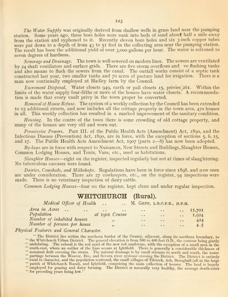 The Water Supply was originally derived from shallow wells in grass land near the pumping station. Some years ago, three bore holes were sunk into beds of sand about half a mile away from the station and syphoned to it. Recently eleven bore holes and six 3-inch copper tubes were put down to a depth of from 43 to 51 feet in the collecting area near the pumping station. The result has been the additional yield of over 3,000 gallons per hour. The water is softened to seven degrees of hardness. Seioerage and Drainage. The town is well sewered on modern lines. The sewers are ventilated by 24 shaft ventilators and surface grids. There are five storm overflows and ve flushing tanks and also means to flush the sewers from the canal. The outfall works consist of a septic tank constructed last year, two smaller tanks and 70 acres of pasture land for irrigation. There is a man now continually employed at Hadley farm by the Council. Excrement Disposal. Water closets 949, earth or pail closets 15, privies_26i. Within the limits of the water supply four-fifths or more of the houses have water closets. A recommenda¬ tion is made that every vault privy in the town proper be converted. Removal of House Refuse. The system of a weekly collection by the Council has been extended to 15 additional streets, and now includes all the cottage property in the town area, 470 houses in all. This weekly collection has resulted in a marked improvement of the sanitary condition. Housing. In the centre of the town there is some crowding of old cottage property, and many of the houses are very old and worn out. Permissive Powers. Part III. of the Public Health Acts (Amendment) Act, 1890, and the Infectious Disease (Prevention) Act, 1890, are in force, with the exception of sections 5, 6, 15, and 17. The Public Health Acts Amendment Act, 1907 (parts 2—-8) has now been adopted. By-laws are in force with respect to Nuisances, New Streets and Buildings, Slaughter Houses, Common Lodging Houses, and Tents, Vans, etc., used as habitations. Slaughter Houses—eight on the register, inspected regularly but not at times of slaughtering. No tuberculous carcases were found. Dairies, Cowsheds, and Milkshops. Regulations have been in force since 1898, and new ones are under consideration. There are 27 cowkeepers, etc., on the register, 94 inspections were made. There is no veterinary inspection of dairy cattle. Common Lodging Houses—ioux on the register, kept clean and under regular inspection. WHITCHURCH (Rural). Medical Officer of Health .. .. M. Gepp, l.r.c.p.e., d.p.h. Area in Acres .. .. .. .. .. .. .. 11,701 Population at 1901 Census .. .. .. 1,924 Number of inhabited houses „ .. .. .. 424 Number of persons per house „ .. .. .. 4.5 Physical Features and General Character. “ The District lies within the northern border of the County, adjacent, along its northern boundary, to “ the Whitchurch Urban District. The general elevation is from 300 to 400 feet O.D., the contour being gently undulating. The subsoil is the red marl of the new red sandstone, with the exception of a small area in the “ south-east, where an outlier of the Lias occurs at Ightfield. There is generally a considerable thickness of “ morainal drift covering the strata. The natural drainage is by small streams to north and south, the water “ partings between the Weaver, Dee, and Severn river systems crossing the District. The District is entirely “ rural in character, and the population scattered, the small villages of Tilstock, Ash, Broughall (all in the largo “ parish of Whitehurcli Rural), and Ightfield, comprising the main collection of liouscs. Tlie land is largely “ employed for grazing and dairy farming. The District is naturally very healthy, the average death-rates “ for preceding years being low.’