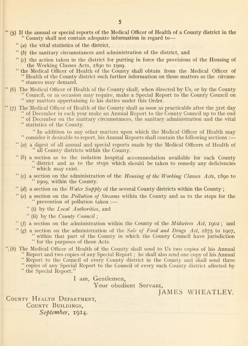 41 (5) If the annual or special reports of the Medical Officer of Health of a County district in the “ County shall not contain adequate information in regard to— “ (a) the vital statistics of the district, “ (b) the sanitary circumstances and administration of the district, and “ (c) the action taken in the district for putting in force the provisions of the Housing of the Working Classes Acts, 1890 to 1909. “ the Medical Officer of Health of the County shall obtain from the Medical Officer of “ Health of the County district such further information on those matters as the circum- “ stances may demand. (6) The Medical Officer of Health of the County shall, when directed by Us, or by the County “ Council, or as occasion may require, make a Special Report to the County Council on “ any matters appertaining to his duties under this Order. “ (7) The Medical Officer of Health of the County shall as soon as practicable after the 31st day “ of December in each year make an Annual Report to the County Council up to the end “ of December on the sanitary circumstances, the sanitary administration and the vital “ statistics of the County. “ In addition to any other matters upon which the Medical Officer of Health may “ consider it desirable to report, his Annual Reports shall contain the following sections :— “ (a) a digest of all annual and special reports made by the Medical Officers of Health of “ all County districts within the County. {b) a section as to the isolation hospital accommodation available for each County “ district and as to the steps which should be taken to remedy any deficiencies which may exist. (c) a section on the administration of the Housing oj the Working Classes Acts, 1890 to “ 1909, within the County. “ (rf) a section on the Water Supply of the several County districts within the County ; “ (<?) a section on the Pollution oj Streams within the County and as to the steps for the “ prevention of pollution taken :— (i) by the Local Authorities, and “ (ii) by the County Council; “ (/) a section on the administration within the County of the Midwives Act, 1902 ; and “(g) a section on the administration of the Sale oj Food and Drugs Act, 1875 to 1907, “ within that part of the County in which the County Council have jurisdiction “ for the purposes of those Acts. “1 (8) The Medical Officer of Health of the County shall send to Us two copies of his Annual “ Report and two copies of any Special Report ; he shall also send one copy of his Annual “ Report to the Council of every County district in the County and shall send three “ copies of any Special Report to the Council of every such County district affected by “ the Special Report.” I ain, Gentlemen, Your obedient Servant, JAMES WHEATLEY. County Health Department, County Buildings,