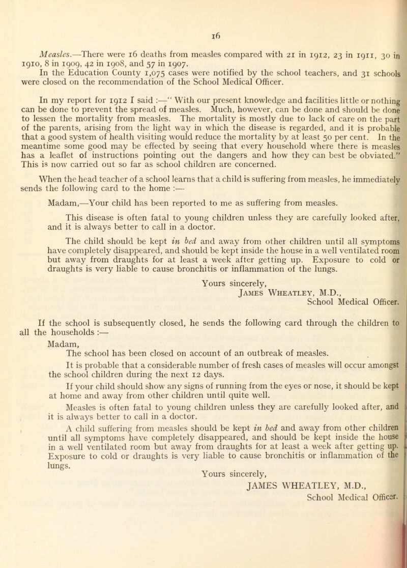 1910, 8 in 1909, 42 in 1908, and 57 in 1907. In the Education County 1,075 cases were notified by the school teachers, and 31 schools were closed on the recommendation of the School Medical Officer. In my report for 1912 I said :—“ With our present knowledge and facilities little or nothing can be done to prevent the spread of measles. Much, however, can be done and should be done to lessen the mortality from measles. The mortality is mostly due to lack of care on the part of the parents, arising from the light way in which the disease is regarded, and it is probable that a good system of health visiting would reduce the mortality by at least 50 per cent. In the meantime some good may be effected by seeing that every household where there is measles has a leaflet of instructions pointing out the dangers and how they can best be obviated.” This is now carried out so far as school children are concerned. When the head teacher of a school learns that a child is suffering from measles, he immediately sends the following card to the home :— Madam,—Your child has been reported to me as suffering from measles. This disease is often fatal to young children unless they are carefully looked after, and it is always better to call in a doctor. The child should be kept in bed and away from other children until all symptoms have completely disappeared, and should be kept inside the house in a well ventilated room but away from draughts for at least a week after getting up. Exposure to cold or draughts is very liable to cause bronchitis or inflammation of the lungs. Yours sincerely, James Wheatley, M.D., School Medical Officer. If the school is subsequently closed, he sends the following card through the children to all the households :— Madam, The school has been closed on account of an outbreak of measles. It is probable that a considerable number of fresh cases of measles will occur amongst : the school children during the next 12 days. If your child should show any signs of running from the eyes or nose, it should be kept : at home and away from other children until quite well. Measles is often fatal to young children unless they are carefully looked after, and it is always better to call in a doctor. A child suffering from measles should be kept in bed and away from other children until all symptoms have completely disappeared, and should be kept inside the house i in a well ventilated room but away from draughts for at least a week after getting up. a Exposure to cold or draughts is very liable to cause bronchitis or inflammation of the j lungs. Yours sincerely, JAMES WHEATLEY, M.D., School Medical Officer. :