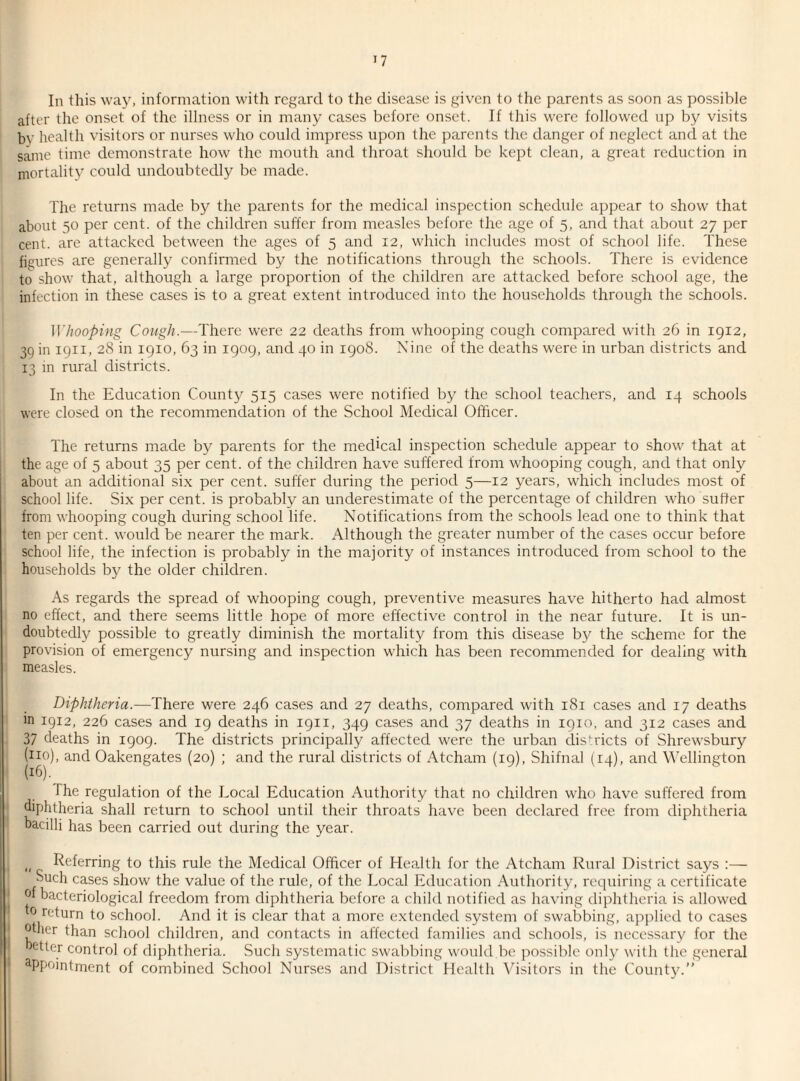 In this way, information with regard to the disease is given to the parents as soon as possible after the onset of the illness or in many cases before onset. If this were followed up by visits by health visitors or nurses who could impress upon the parents the danger of neglect and at the same time demonstrate how the mouth and throat should be kept clean, a great reduction in mortality could undoubtedly be made. The returns made by the parents for the medical inspection schedule appear to show that about 50 per cent, of the children suffer from measles before the age of 5, and that about 27 per cent, are attacked between the ages of 5 and 12, which includes most of school life. These figures are generally confirmed by the notifications through the schools. There is evidence to show that, although a large proportion of the children are attacked before school age, the infection in these cases is to a great extent introduced into the households through the schools. Whooping Cough.—There were 22 deaths from whooping cough compared with 26 in 1912, 39 in 1911, 28 in 1910, 63 in 1909, and 40 in 1908. Nine of the deaths were in urban districts and 13 in rural districts. In the Education County 515 cases were notified by the school teachers, and 14 schools were closed on the recommendation of the School Medical Officer. The returns made by parents for the medical inspection schedule appear to show that at the age of 5 about 35 per cent, of the children have suffered from whooping cough, and that only about an additional six per cent, suffer during the period 5—12 years, which includes most of school life. Six per cent, is probably an underestimate of the percentage of children who suffer from whooping cough during school life. Notifications from the schools lead one to think that ten per cent, would be nearer the mark. Although the greater number of the cases occur before school life, the infection is probably in the majority of instances introduced from school to the households by the older children. As regards the spread of whooping cough, preventive measures have hitherto had almost no effect, and there seems little hope of more effective control in the near future. It is un¬ doubtedly possible to greatly diminish the mortality from this disease by the scheme for the provision of emergency nursing and inspection which has been recommended for dealing with measles. Diphtheria.—There were 246 cases and 27 deaths, compared with 181 cases and 17 deaths m 1912, 226 cases and 19 deaths in 1911, 349 cases and 37 deaths in 1910, and 312 cases and 37 deaths in 1909. The districts principally affected were the urban districts of Shrewsbury (no), and Oakengates (20) ; and the rural districts of Atcham (19), Shifnal (14), and Wellington (16). The regulation of the Local Education Authority that no children who have suffered from diphtheria shall return to school until their throats have been declared free from diphtheria bacilli has been carried out during the year. „ Referring to this rule the Medical Officer of Health for the Atcham Rural District says :— Such cases show the value of the rule, of the Local Education Authority, requiring a certificate of bacteriological freedom from diphtheria before a child notified as having diphtheria is allowed to return to school. And it is clear that a more extended system of swabbing, applied to cases other than school children, and contacts in affected families and schools, is necessary for the oetter control of diphtheria. Such systematic swabbing would be possible only with the general aPpointment of combined School Nurses and District Health Visitors in the County.”