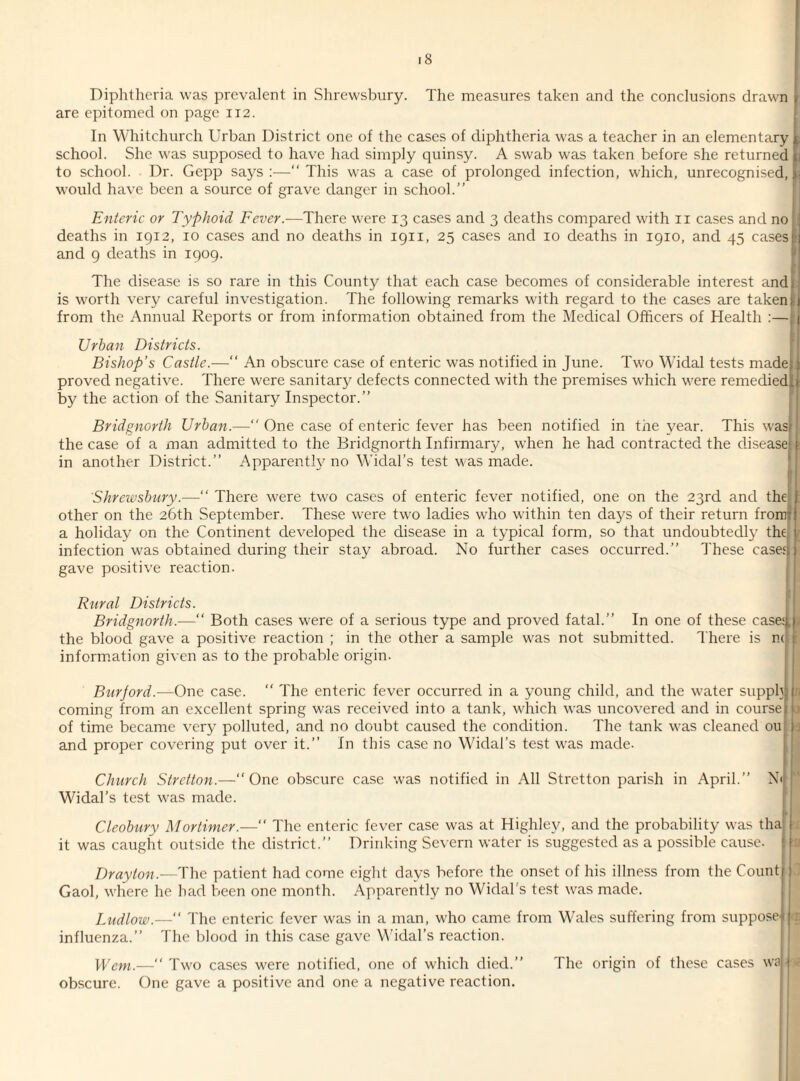 Diphtheria was prevalent in Shrewsbury. The measures taken and the conclusions drawn \ are epitomed on page 112. In Whitchurch Urban District one of the cases of diphtheria was a teacher in an elementary t school. She was supposed to have had simply quinsy. A swab was taken before she returned i; to school. Dr. Gepp says :—“ This was a case of prolonged infection, which, unrecognised, would have been a source of grave danger in school.” Enteric or Typhoid Fever.—There were 13 cases and 3 deaths compared with 11 cases and no 1 deaths in 1912, 10 cases and no deaths in 1911, 25 cases and 10 deaths in 1910, and 45 casesl and 9 deaths in 1909. The disease is so rare in this County that each case becomes of considerable interest andj is worth very careful investigation. The following remarks with regard to the cases are taken r from the Annual Reports or from information obtained from the Medical Officers of Health :—§ Urban Districts. Bishop’s Castle.— An obscure case of enteric was notified in June. Two WTidal tests made* i proved negative. There were sanitary defects connected with the premises which were remedied, by the action of the Sanitary Inspector.” Bridgnorth Urban.— One case of enteric fever has been notified in the year. This was! j the case of a man admitted to the Bridgnorth Infirmary, when he had contracted the disease!: in another District.” Apparent!}7 no Widal’s test was made. Shrewsbury.— ' There were two cases of enteric fever notified, one on the 23rd and the : other on the 26th September. These were two ladies who within ten days of their return fromjf a holiday on the Continent developed the disease in a typical form, so that undoubtedly the infection was obtained during their stay abroad. No further cases occurred.” These cases* gave positive reaction. Rural Districts. Bridgnorth.—“ Both cases were of a serious type and proved fatal.” In one of these casesl) the blood gave a positive reaction ; in the other a sample was not submitted. There is n< f information given as to the probable origin. Burjord.—One case. “ The enteric fever occurred in a young child, and the water supply) coming from an excellent spring was received into a tank, which was uncovered and in courser* of time became very polluted, and no doubt caused the condition. The tank was cleaned ou ; and proper covering put over it.” In this case no Widal’s test was made. Church Stretton.—“One obscure case was notified in All Stretton parish in April.” N< r Widal’s test was made. HI Cleobury Mortimer.— The enteric fever case was at Highlev, and the probability was tha! | it was caught outside the district.” Drinking Severn water is suggested as a possible cause. Drayton.—The patient had come eight days before the onset of his illness from the Count! 1 Gaol, where he had been one month. Apparently no Widal’s test was made. Ludlow.—“ The enteric fever was in a man, who came from Wales suffering from suppose' :; influenza.” The blood in this case gave Widal’s reaction. Wem.— Two cases were notified, one of which died.” The origin of these cases wa j: obscure. One gave a positive and one a negative reaction.