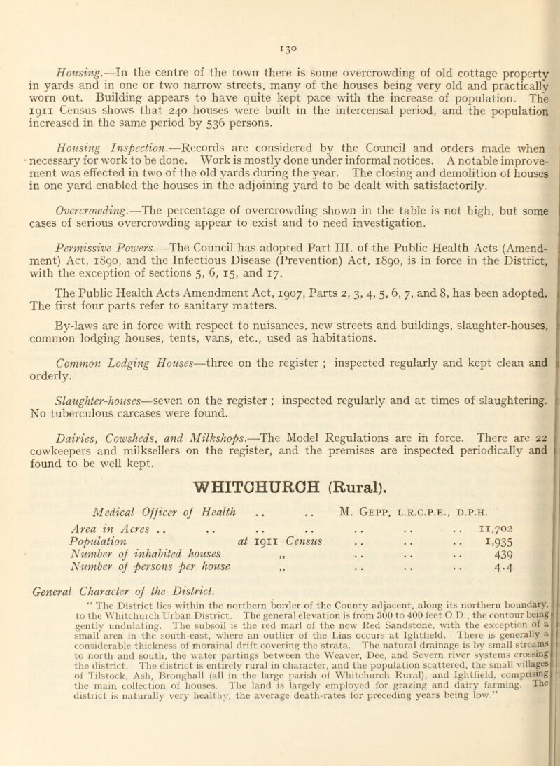 i3° Housing.—In the centre of the town there is some overcrowding of old cottage property- in yards and in one or two narrow streets, many of the houses being very old and practically worn out. Building appears to have quite kept pace with the increase of population. The 1911 Census shows that 240 houses were built in the intercensal period, and the population increased in the same period by 536 persons. Housing Inspection.—-Records are considered by the Council and orders made when necessary for work to be done. Work is mostly done under informal notices. A notable improve¬ ment was effected in two of the old yards during the year. The closing and demolition of houses in one yard enabled the houses in the adjoining yard to be dealt with satisfactorily. Overcrowding.—The percentage of overcrowding shown in the table is not high, but some cases of serious overcrowding appear to exist and to need investigation. Permissive Powers.—The Council has adopted Part III. of the Public Health Acts (Amend¬ ment) Act, 1890, and the Infectious Disease (Prevention) Act, 1890, is in force in the District, with the exception of sections 5, 6, 15, and 17. The Public Health Acts Amendment Act, 1907, Parts 2, 3, 4, 5, 6, 7, and 8, has been adopted. The first four parts refer to sanitary matters. By-laws are in force with respect to nuisances, new streets and buildings, slaughter-houses, ■ common lodging houses, tents, vans, etc., used as habitations. Common Lodging Houses—three on the register ; inspected regularly and kept clean and orderly. Slaughter-houses—seven on the register ; inspected regularly and at times of slaughtering. No tuberculous carcases were found. Dairies, Cowsheds, and Milkshops.-—The Model Regulations are in force. There are 22 cowkeepers and milksellers on the register, and the premises are inspected periodically and found to be well kept. WHITCHURCH (Rural). Medical Officer of Health .. .. M. Gepp, l.r.c.p.e., d.p.h. Area in Acres .. Population at 1911 Census Number of inhabited houses ,, Number of persons per house ,, 11,702 1.935 439 4.4 General Character of the District.  The District lies within the northern border of the County adjacent, along its northern boundary, to the Whitchurch Urban District. The general elevation is from 300 to 400 feet O.D., the contour being gently undulating. The subsoil is the red marl of the new Red Sandstone, with the exception of a small area in the south-east, where an outlier of the Lias occurs at Ightfield. There is generally a considerable thickness of morainal drift covering the strata. The natural drainage is by small streams to north and south, the water partings between the Weaver, Dee, and Severn river systems crossing the district. The district is entirely rural in character, and the population scattered, the small villages of Tilstock, Ash, Broughall (all in the large parish of Whitchurch Rural), and Ightfield, comprising the main collection of houses. The land is largely employed for grazing and dairy farming. The district is naturally very healthy, the average death-rates for preceding years being low.”