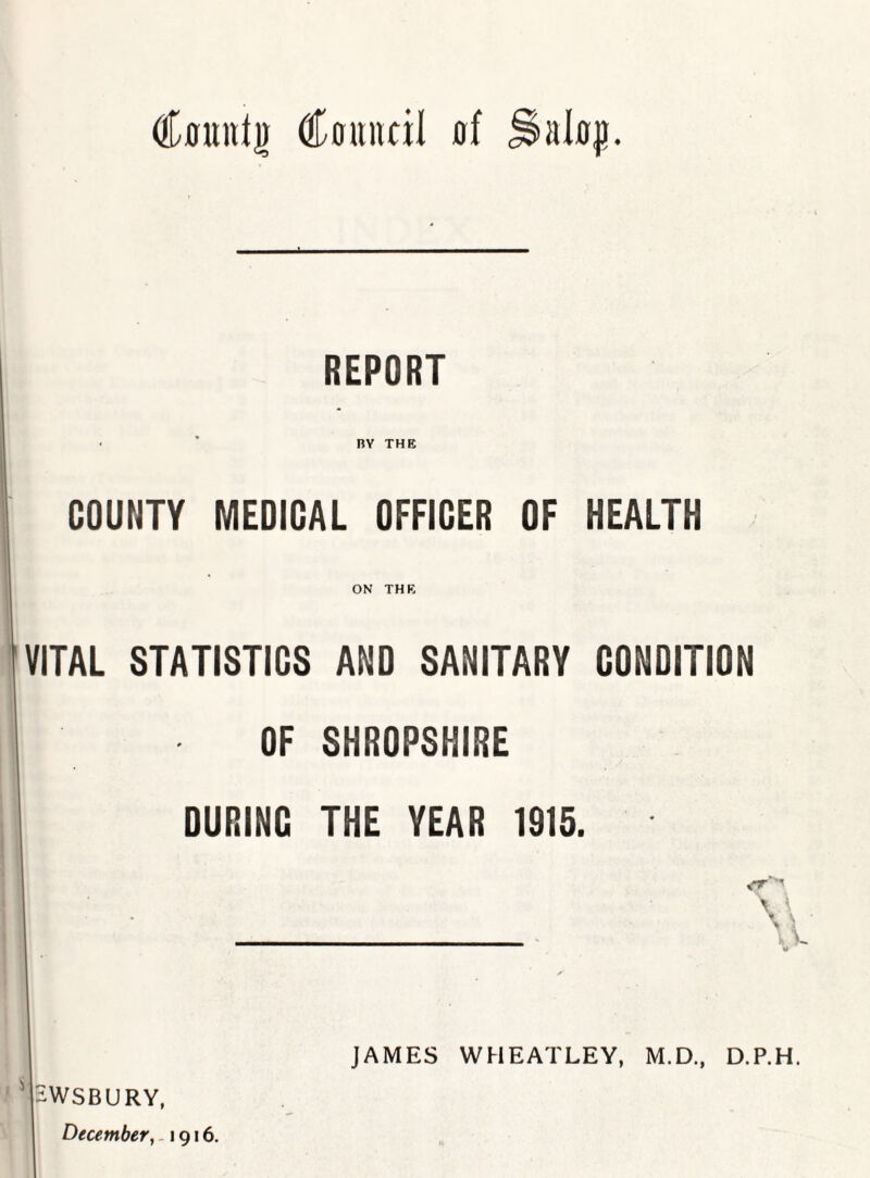 REPORT BY THE COUNTY MEDIOAL OFFICER OF HEALTH ON THE VITAL STATISTICS AND SANITARY CONDITION OF SHROPSHIRE DURING THE YEAR 1915. HWSBURY, December, -1916. JAMES WHEATLEY, M.D., D.P.H.