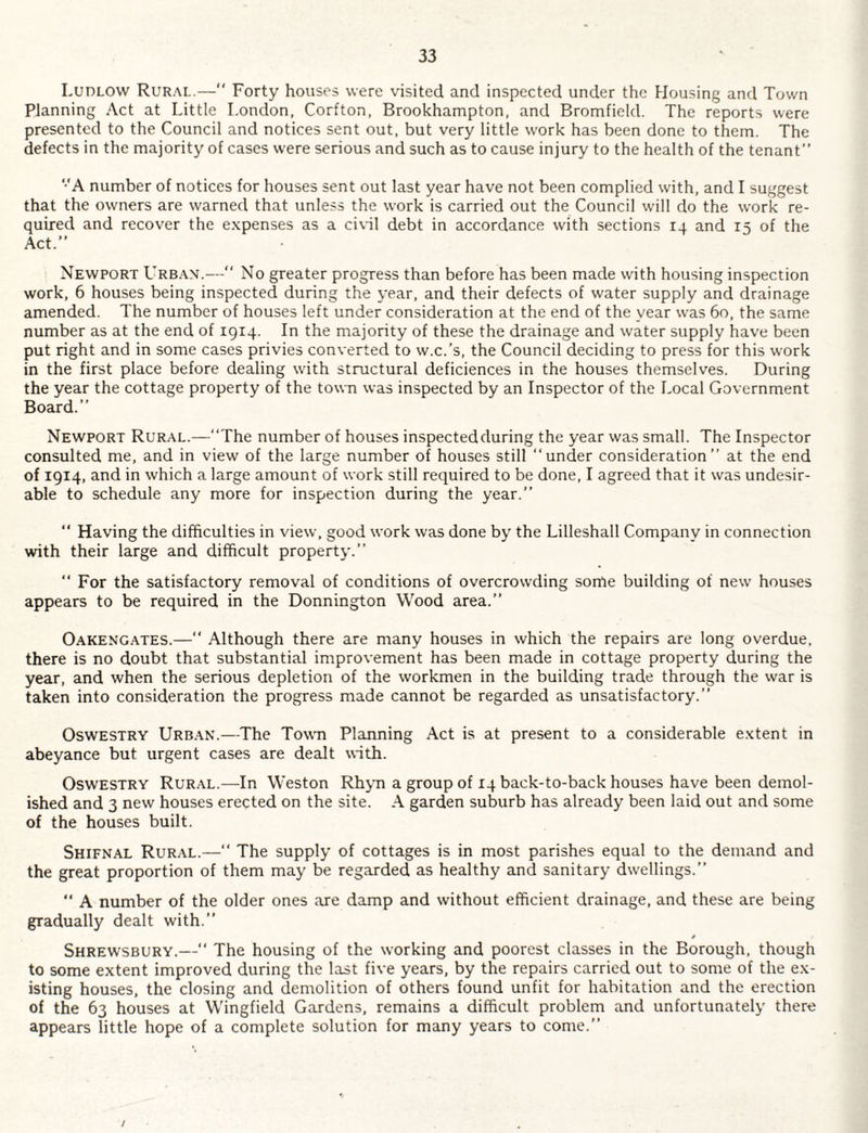 Ludlow Rural.—“ Forty houses were visited and inspected under the Housing and Town Planning Act at Little London, Corfton, Brookhampton, and Bromfield. The reports were presented to the Council and notices sent out, but very little work has been done to them. The defects in the majority of cases were serious and such as to cause injury to the health of the tenant” ‘•‘A number of notices for houses sent out last year have not been complied with, and I suggest that the owners are warned that unless the work is carried out the Council will do the work re¬ quired and recover the e.xpenses as a ci\il debt in accordance with sections 14 and 15 of the Act.” Newport Urban.— No greater progress than before has been made with housing inspection work, 6 houses being inspected during the year, and their defects of water supply and drainage amended. The number of houses left under consideration at the end of the year was 60, the same number as at the end of 1914. In the majority of these the drainage and water supply have been put right and in some cases privies converted to w.c.’s, the Council deciding to press for this work in the first place before dealing with structural deficiences in the houses themselves. During the year the cottage property of the town was inspected by an Inspector of the Local Government Board.” Newport Rural.—“The number of houses inspected during the year was small. The Inspector consulted me, and in view of the large number of houses still “under consideration” at the end of 1914, and in which a large amount of work still required to be done, I agreed that it was undesir¬ able to schedule any more for inspection during the year.” “ Having the difficulties in view, good work was done by the Lilleshall Company in connection with their large and difficult property.” “ For the satisfactory removal of conditions of overcrowding some building of new houses appears to be required in the Donnington Wood area.” OAKENG.A.TES.— Although there are many houses in which the repairs are long overdue, there is no doubt that substantial improvement has been made in cottage property during the year, and when the serious depletion of the workmen in the building trade through the war is taken into consideration the progress made cannot be regarded as unsatisfactory.” Oswestry Urb.vn.—The Towm Planning Act is at present to a considerable e.xtent in abeyance but urgent cases are dealt with. Oswestry Rural.—In Weston Rhjm a group of 14 back-to-back houses have been demol¬ ished and 3 new houses erected on the site. A garden suburb has already been laid out and some of the houses built. Shifnal Rural.—“ The supply of cottages is in most parishes equal to the demand and the great proportion of them may be regarded as healthy and sanitary dwellings.” “ A number of the older ones are damp and without efficient drainage, and these are being gradually dealt with.” Shrewsbury.—“ The housing of the working and poorest classes in the Borough, though to some extent improved during the last five years, by the repairs carried out to some of the ex¬ isting houses, the closing and demolition of others found unfit for habitation and the erection of the 63 houses at Wingfield Gardens, remains a difficult problem and unfortunately thero appears little hope of a complete solution for many years to come.” /