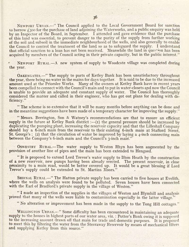 Newport Urp.an.—“ The Council applied to the Local Government Board for sanction to borrow £300 for the purchase of land adjoining the Waterworks, and a public enquiry was held by an Inspector of the Board, in September. I attended and gave evidence that the purchase of this land was essential, to prevent danger to the purity of the supply from further working of the soil and subsoil in the immediate neighbourhood of the wells, and also generally to enable the Council to control the treatment of the land so as to safeguard the supply. I understand that official sanction to a loan has not been received. Meanwhile the land in que='^^n has been acquired by members of the Council acting in their private capacity, but in the public interest.” * Newport Rur.vl.—A new system of supply to Woodcote village was completed during the year. Oakeng.ates.—‘‘ The supply to parts of Ketley Bank has been unsatisfactory throughout the year, there being no water in the mains for days together. It is said to be due to the increased amount used at the Priorslee Works. Many of the owners at Ketley Bank have in recent years been compelled to connect with the Council’s main and to put in water-closets and now the Council is unable to provide an adequate and constant supply of water. The Council has thoroughly considered the matter and called in their engineer, who has got out plans for dealing with de¬ ficiency.” “ The scheme is so e.Ktensive that it will be many months before anything can be done and in the meantime suggestions have been made of a temporary character for improving the supply.” “ Messrs. Berrington, Son A’ Watney’s recommendations are that to ensure an efficient supply in the future at Ketley Bank district :—(i) the general pressure should be increased by duplicating the pumping plant, increasing the reservoir capacity and that the Lilleshall Company should lay a 6-inch main from the reservoir to their existing 6-inch main at Stafford Street, St. George’s ; (2) that the circulation of water be improved by laying a q-inch connecting main between the Company’s 6-inch main and the Council’s 3-inch main.” Oswestry Rural.—The water supply to Weston Rhyn has been augmented by the provision of another line of pipes and the main has been extended to Hengoed. ” It is proposed to extend Lord Trevor’s water supply to Ifton Heath by the construction of a new reservoir, new pumps having been already erected. The present reservoir, in close proximity to a main road, would be better covered up. It would be a great blessing if Lord Trevor’s supply could be extended to St. Martins Moors.” Shienal Rural.— The Hatton private supply has been carried to five houses at Evelith, where the wells on analysis were found to be polluted. Seven houses have been connected with the Earl of Bradford’s private supply in the village of Weston.” ” I made an inspection of the supplies in the villages of Weston and Blymhill and analvsis ■proved that many of the wells were liable to contamination especially in the tatter village.” ” No alteration or improvement has been made in the supply to the Tong Hill cottages.” Welli.ngton Urban.—•” Some difficulty has been encountered in maintaining an adequate supply to the houses in highest parts of our water area, viz. ; Potter’s Bank owing it is supposed to the increasing amount drawn off that main for trade and domestic purposes. It is proposed to meet this by filtering the water from the Steeraway Reservoir by means of mechanical filters and supplying Ketley from this source.”