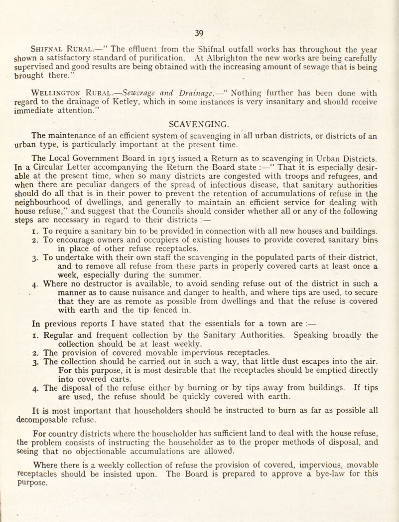 Shifnal Rural.—“ The effluent from the Shifnal outfall works has throughout the year shown a satisfactory standard of purification. At Albrighton the new works are being carefully supervised and good results are being obtained with the increasing amount of sewage that is being brought there.” Wellington Rural.—Sewerage and Drainage.—“ Nothing further has been done with regard to the drainage of Ketley, which in some instances is very insanitary and should receive immediate attention.” SCAVENGING. The maintenance of an efficient system of scavenging in all urban districts, or districts of an urban type, is particularly important at the present time. The Local Government Board in 1915 issued a Return as to scavenging in Urban Districts. In a Circular Letter accompanying the Return the Board state :—” That it is especially desir¬ able at the present time, when so many districts are congested with troops and refugees, and when there are peculiar dangers of the spread of infectious disease, that sanitary authorities should do all that is in their power to prevent the retention of accumulations of refuse in the neighbourhood of dwellings, and generally to maintain an efficient service for dealing with house refuse,” and suggest that the Councils should consider whether all or any of the following steps are necessary in regard to their districts ;— 1. To require a sanitary bin to be provided in connection with all new houses and buildings. 2. To encourage owners and occupiers of e.xisting houses to provide covered sanitary bins in place of other refuse receptacles. 3. To undertake with their own staff the scavenging in the populated parts of their district, and to remove all refuse from these parts in properly covered carts at least once a week, especially during the summer. 4. Where no destructor is available, to avoid sending refuse out of the district in such a manner as to cause nuisance and danger to health, and where tips are used, to secure that they are as remote as possible from dwellings and that the refuse is covered with earth and the tip fenced in. In previous reports I have stated that the essentials for a town are :— 1. Regular and frequent collection by the Sanitary Authorities. Speaking broadly the collection should be at least weekly. 2. The provision of covered movable impervious receptacles. 3. The collection should be carried out in such a way, that little dust escapes into the air. For this purpose, it is most desirable that the receptacles should be emptied directly into covered carts. 4. The disposal of the refuse either by burning or by tips away from buildings. If tips are used, the refuse should be quickly covered with earth. It is most important that householders should be instructed to burn as far as possible all decomposable refuse. For country districts where the householder has sufficient land to deal with the house refuse, the problem consists of instructing the householder as to the proper methods of disposal, and seeing that no objectionable accumulations are allowed. Where there is a weekly collection of refuse the provision of covered, impervious, movable receptacles should be insisted upon. The Board is prepared to approve a bye-law for this purpose.