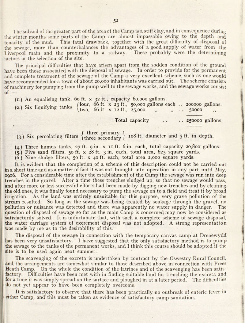 5^ The subsoil of the greater part of the areaof tlie Camp is a stiff clay, and in consequence during the winter months some parts of the Camp are almost impassable owing to the depth and tenacity of the mud. This fatal drawback, together with the great difficulty of disposal of the sewage, more than counterbalances the advantages of a good supply of water from the I.iverpool main and the proximity to a railway. These probably were the determining factors in the selection of the site. The principal difficulties that have arisen apart from the sodden condition of the ground have been those associated with the disposal of sewage. In order to provide for the permanent and complete treatment of the sewage of the Camp a very excellent scheme, such as one would have recommended for a town of about 20,000 inhabitants was carried out. The scheme consists of machinery for pumping from the pump well to the sewage works, and the sewage works consist of:— (l.) An equalising (2.) Six liquifying tank. 60 ft. X 32 ft., capacity 60,000 gallons. , ffour, 66 ft. X 23 ft., 50,000 gallons each .. 200000 gallons. ^ Uwo, 66 ft. X 12 ft., 25,000 ,, ,, .. 50000 ,, Total capacity .. .. 250000 gallons. 1 _ (3.) Six percolating filters (three^c^orTd^y ) ^>^^1 5 ft. in depth. (4.) Three humus tanks, 27 ft. gin. x lift. 6 in. each, total capacity 20,800 gallons. (5.) Five sand filters, 50 ft. x 28 ft. 3 in. each, total area, 625 square yards. (6.) Nine sludge filters, 50 ft. x 40 ft. each, total area 2,000 square yards. It is evident that the completion of a scheme of this description could not be carried out in a short time and as a matter of fact it was not brought into operation in any part until May, 1916. For a considerable time after the establishment of the Camp the sewage was run into deep trenches in the gravel. After a time these trenches sludged up, so that no sewage would pass, and after more or less successful efforts had been made by digging new trenches and by cleaning the old ones, it was finally found necessary to pump the sewage on to a field and treat it by broad irrigation. .A.s the land was entirely unsuitable for this purpose, very grave pollution of the stream resulted. So long as the sewage was being treated by soakage through the gravel, no pollution or nuisance was detected and there was apparently no water supply in danger. The question of disposal of sewage so far as the main Camp is concerned may now be considered as satisfactorily solved. It is unfortunate that, with such a complete scheme of sewage disposal, the water carriage system of excrement disposal was not adopted. A strong representation was made by me as to the desirability of this. The disposal of the sewage in connection with the temporary canvas camp at Drenewydd has been very unsatisfactory. I have suggested that the only satisfactory method is to pump the sewage to the tanks of the permanent works, and I think this course should be adopted if the site is to be used again next summer. The scavenging of the e.xcreta is undertaken by contract by the Oswestry Rural Council, and the arrangements are somewhat similar to those described above in connection with Frees Heath Camp. On the whole the condition of the latrines and of the scavenging has been satis¬ factory. Difficulties have been met with in finding suitable land for trenching the excreta and for a time it w'as simply spread on the surface and ploughed in at a later period. The difficulties do aot yet appear to have been completely overcome. It is satisfactory to observ'e that there has been practically no outbreak of enteric fever in either Camp, and this must be taken as evidence of satisfactory camp sanitation.
