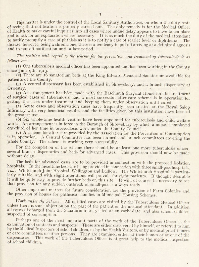 7 This matter is under the control of the Local Sanitary Authorities, on whom the duty rests of seeing that notification is properly carried out. The only remedy is for the Medical Officer of Health to make careful inquiries into alt cases where undue delay appears to have taken place and to ask for an explanation where necessary. It is as much the duty of the medical attendant to notify promptly a case of phthisis as it is to notify a case of scarlet fever or diphtheria. The disease, however, being a clironic one, there is a tendency to put off arriving at a definite diagnosis and to put off notification until a late period. The position with regard to the scheme for the prevention and treatment of tuberculosis is as follows :— (1) One tuberculosis medical officer has been appointed and has been working in the County since June 9th, 1913. (2) There are 56 sanatorium beds at_the King Edward Memorial Sanatorium available for patients of the County. (3) A central dispensary has been established in Shrewsbury, and a branch dispensary at Oswestry. {4) An arrangement has been made with the Baschurch Surgical Home for the treatment of surgical cases of tuberculosis, and a most successful after-care scheme is in operation for getting the cases under treatment and keeping them under observation until cured. (5) Acute cases and observation cases have frequently been treated at the Royal Salop Infirmary with very beneficial results, and the facilities giv'en by this institution have been of the greatest use. (6) Six whole-time health visitors have been appointed for tuberculosis and child welfare work-. An arrangement is in force in the Borough of Shrewsbury by wliich a nurse is employed one-third of her time in tuberculosis work under the Countv Council. (7) A scheme for after-care provided by the Association'for the Prevention of Consumption is in operation. A Central Committee has been formed and branch committees covering the whole County. The scheme is working very successfully. For the completion of the scheme there should be at least one more tuberculosis officer, several branch dispensaries and beds for advanced c.ases. This provision should now be made without delay. The beds for advanced cases are to be provided in connection with the proposed isolation hospitals. In the meantime beds are being provided in connection with three small-pox hospitals, viz. : Whitchurch Joint Hospital, Wellington and Ludlow. The Whitchurch Hospital is particu¬ larly suitable, and with slight alterations will provide for eight patients. If thought desirable it will be quite easy to provide further beds on this site. It will, of course, be necessary to see that provision for any sudden outbreak of small-pox is always ready. Other important nicitter-^ for future consideration are the provision of Farm Colonics aiul the provision of houses for phthisical families in Municipal Housing Schemes. Work under the Scheme.—All notified cases are visited by the'^Tuberculosis Medical Officer unlcss there is some objection on the part of the patient or the medical attendant. In addition all cases discharged from the Sanatorium are visited at an early date, and also school ehiUlren suspected of consumption. Perlnq^s one of the most important parts of the work of the Tuberculosis Officer is the examination of contacts and suspects. These are cither discovered by himself, or refenaal to him by the M.-dical Inspectors of school children, or by the Health \dsitors’, or by medical practitioners or care committees or other persons. They are examined either at their homes or at one of the dispensaries. This work of the Tuberculosis Officer is of great help to the medical inspection of school cluldn-n.