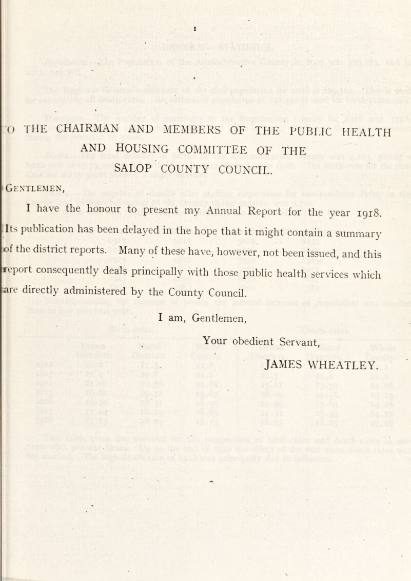 I o the chairman and members of the public health AND HOUSING COMMITTEE OF THE SALOP COUNTY COUNCIL. Gentlemen, I have tht honour to present my Annual Report for the year iqi8 Its publication has been delayed in the hope that it might contain a summary of the district reports. Many of these have, however, not been issued, and this report consequently deals principally with those public health services which are directly administered by the County Council. I am, Gentlemen, Your obedient Servant, / JAMES WHEATLEY.