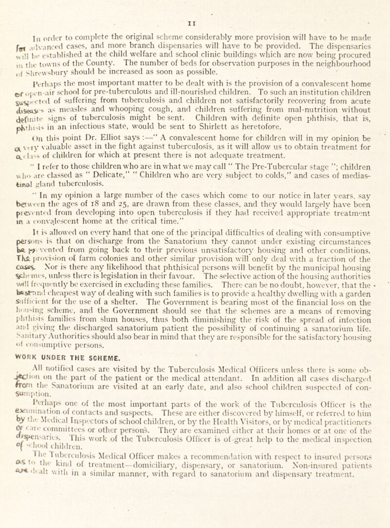 Iii order to complete the original scheme considerably more provision will have to be made fat advanced cases, and more branch dispensaries will have to be provided. The dispensaries wd! be established at the child welfare and school clinic buildings which arc now being procured m ti,0 towns of the County. The number of beds for observation purposes in the neighbourhood , t Shrewsbury should be increased as soon as possible. Perhaps the most important matter to be dealt with is the provision of a convalescent home ©r open-air school for pre-tuberculous and ill-nourished children. To such an institution children susp-ctod of suffering from tuberculosis and children not satisfactorily recovering from acute chseosi > as measles and whooping cough, and children suffering from mal-nutrition without definite •'igns of tuberculosis might be sent. Children with definite open phthisis, that is, pj\tht'i> in an infectious state, would be sent to Shirlett as heretofore. < >n this point Dr. Elliot says :—“ A convalescent home for children will in my opinion be a \. iy valuable asset in the fight against tuberculosis, as it will allow us to obtain treatment for cu la's of children for which at present there is not adequate treatment.  I refer to those children who are in what we may call “ The Pre-Tubercular stage children u|i<> are classed as “ Delicate,” “ Children who are very subject to colds,” and cases of medias¬ tinal gland tuberculosis. ” In my opinion a large number of the cases which come to our notice in later vears. say bet with the ages of 18 and 25, are drawn from these classes, and they would largely have been pt£v< nt< d from developing into open tuberculosis if they had received appropriate treatment in a convalescent home at the critical time.” It is allowed on every hand that one of the principal difficulties of dealing with consumptive person^ is that on discharge from the Sanatorium they cannot under existing circumstances be. \~p vented from going back to their previous unsatisfactory housing and other conditions. This provision of farm colonies and other similar provision will only deal with a fraction of the cases. Nor is there any likelihood that phthisical persons will benefit by the municipal housing vJe mes, unless there is legislation in their favour. The selective action of the housing authorities will frequently be exercised in excluding these families. There can be no doubt, however, that the • b&iA-:in<l cheapest way of dealing with such families is to provide a healthy dwelling with a garden Sufficient for the use of a shelter. The Government is bearing most of the financial loss on the liMiMng scheme, and the Government should see that the schemes are a means of removing phthisis families from slum houses, thus both diminishing the risk of the spread of infection an l giving the discharged sanatorium patient the possibility of continuing a sanatorium life, ''unitary Authorities should also bear in mind that they are responsible for the satisfactory housing <>f consumptive persons. WORK UNDER THE SCHEME. All notified cases are visited by the Tuberculosis Medical Officers unless there is some ob¬ jection on the part of the patient or the medical attendant. In addition all cases discharged rro-’M the Sanatorium are visited at an earlv date, and also school children suspected of con¬ sumption. Perhaps one of the most important parts of the work of the Tuberculosis Officer is the c*'’ nination of contacts and suspects. These are either discovered by himself, or referred to him oy Medical Inspectorsof school children, or by the Health Visitors, or by medical practitioners Or 1 -ii.- committees or other persons. They are examined either at their homes or at one of the rspemarivs. i his work of the Tuberculosis Officer is of great help to the medical inspection ** Iiool children. I he 1 uberculosis Medical Officer makes a recommendation with respect to insured persons '• the kind of treatment—domiciliary, dispensary, or sanatorium. Non-insured patients OJ<‘1 ’ ‘‘It with in a similar manner, with regard to sanatorium and dispensary treatment.
