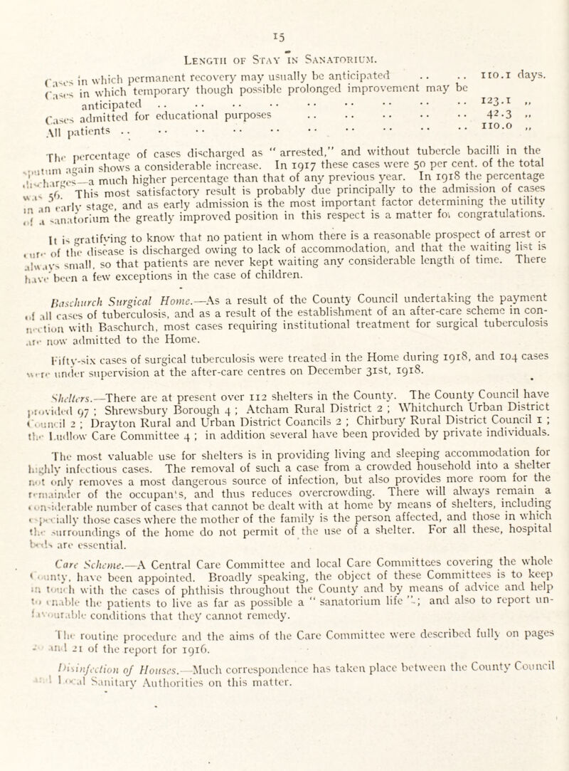 Length of Stay in Sanatorium. s jn which permanent recovery may usually be anticipated C-^rs in which temporary though possible prolonged improvement may be anticipated Cases admitted for educational purposes . All patients. The percentage of cases discharged as “ arrested,” and without tubercle bacilli in the a„ain shows a considerable increase. In 1917 these cases were 50 per cent, of the total ’ ’» irLr0s_a much higher percentage than that of any previous year. In 191S the percentage ‘ ! ^ This most satisfactory result is probably due principally to the admission of cases 'V l _ rarlv sta„C| and as early admission is the most important factor determining the utility yj ’A .;inatorium the greatly improved position in this respect is a matter foi congratulations. It is gratifving to know that no patient in whom there is a reasonable prospect of arrest or r.. ()f the disease is discharged owing to lack of accommodation, and that the waiting list is 'llWilVs small, so that patients are never kept waiting any considerable length of time. There haw’been a few exceptions in the case of children. Baschurch Surgical Home.—As a result of the County Council undertaking the payment ,,{ all cases of tuberculosis, and as a result of the establishment of an after-care scheme m con- i.*,Yum with Baschurch, most cases requiring institutional treatment for surgical tuberculosis .ifr now admitted to the Home. lifty-six cases of surgical tuberculosis were treated in the Home during 1918, and 104 cases «f j.• under supervision at the after-care centres on December 31st, 1918. Shelters.—There are at present over 112 shelters in the County. The County Council have provided 97 ; Shrewsbury Borough 4 ; Atcham Rural District 2 ; Whitchurch Urban District < ..uneil 2 ; Drayton Rural and Urban District Councils 2 ; Chirbury Rural District Council 1 ; tl;.- Ludlow Care Committee 4 ; in addition several have been provided by private individuals. The most valuable use for shelters is in providing living and sleeping accommodation for highly infectious cases. The removal of such a case from a crowded household into a shelter ii< >t only removes a most dangerous source of infection, but also provides more room for the remainder of the occupan’s, and thus reduces overcrowding. There will always remain a «onsiderable number of cases that cannot be dealt with at home by means of shelteis, including < jxrially those cases where the mother of the family is the person affected, and those in which th<- Mir roundings of the home do not permit of the use of a shelter. For all these, hospital Uds are essential. Care Scheme.—A Central Care Committee and local Care Committees covering the whole * unty, have been appointed. Broadly speaking, the object of these Committees is to keep *n tutu h with the cases of phthisis throughout the County and by means of advice and help *•> 1 nable the patients to live as far as possible a “ sanatorium life and also to report un- • arable conditions that they cannot remedy. I he routine procedure and the aims of the Care Committee were described fully on pages ui 1 21 of the report for 1916. Disinfection oj Houses.—Much correspondence has taken place between the County Council 1 o' al Sanitary' Authorities on this matter. 110.1 days. 123-1 „ 42.3 » 110.0 ,,