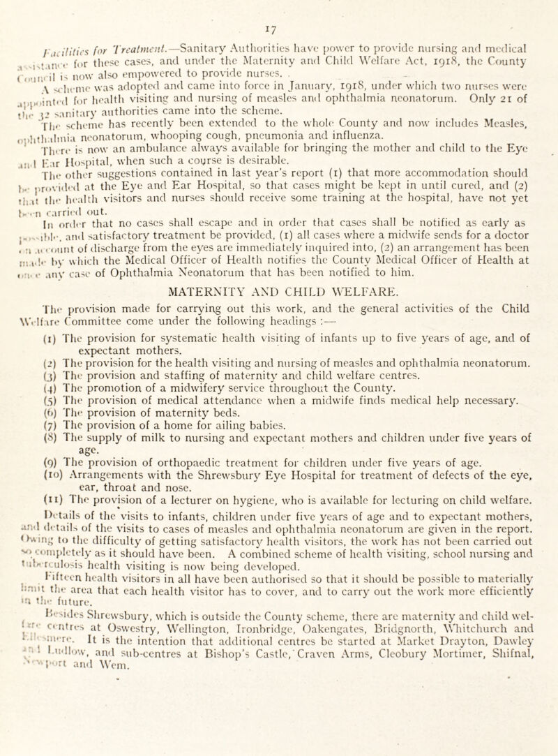 / ./ ilitit’s for Treatment.—Sanitary Authorities have power to provide nursing and medical • in' <• f«>r these cases, and under the Maternity and Child Welfare Act, 1918, the County i, now also empowered to provide nurses. \ scheme was adopted and came into force in January, 1918, under which two nurses were ' . o'inted for health visiting and nursing of measles ami ophthalmia neonatorum. Only 21 of sanitary authorities came into the scheme. Tim scheme has recently been extended to the whole County and now includes Measles, rmhthahnia neonatorum, whooping cough, pneumonia and influenza. There is now an ambulance always available for bringing the mother and child to the Eye 1 Car Hospital, when such a course is desirable. The other suggestions contained in last year’s report (1) that more accommodation should j . provided at the Eye and Ear Hospital, so that cases might be kept in until cured, and (2) if the health visitors and nurses should receive some training at the hospital, have not yet H • n carried out. In order that no cases shall escape and in order that cases shall be notified as early as .„ and satisfactory treatment be provided, (1) all cases where a midwife sends for a doctor . a .u count of discharge from the eyes are immediately inquired into, (2) an arrangement has been m»d'- by which the Medical Officer of Health notifies the County Medical Officer of Health at « 1. «• any case of Ophthalmia Neonatorum that has been notified to him. MATERNITY AND CHILD WELFARE. The provision made for carrying out this work, and the general activities of the Child Welfare Committee come under the following headings :— (1) The provision for systematic health visiting of infants up to five years of age, and of expectant mothers. (2) The provision for the health visiting and nursing of measles and ophthalmia neonatorum, (j) The provision and staffing of maternity and child welfare centres. (4) The promotion of a midwifery service throughout the County. (5) The provision of medical attendance when a midwife finds medical help necessary'. (6) The provision of maternity' beds. (7) The provision of a home for ailing babies. (S) The supply of milk to nursing and expectant mothers and children under five years of age. (9) The provision of orthopaedic treatment for children under five years of age. (10) Arrangements with the Shrewsbury Eye Hospital for treatment of defects of the eye, ear, throat and nose. (11) The provision of a lecturer on hygiene, who is available for lecturing on child welfare. Details of the visits to infants, children under five years of age and to expectant mothers, and details of the visits to cases of measles and ophthalmia neonatorum are given in the report. Owing to the difficulty of getting satisfactory' health visitors, the work has not been carried out v. completely as it should have been. A combined scheme of health visiting, school nursing and ’ d*-rculosis health visiting is now being developed. l iftmen health visitors in all have been authorised so that it should be possible to materially ■ the area that each health visitor has to cover, and to carry' out the work more efficiently >n the future. Besides Shrewsbury, which is outside the County scheme, there are maternity and child wel- ■ '• entres at Oswestry, Wellington, Ironbridge, Oakengates, Bridgnorth, Whitchurch and • • ^ uu re. It is the intention that additional centres be started at Market Drayton, Dawley • Ludlow, and sub-centres at Bishop’s Castle, ‘ Craven Arms, Clcobury Mortimer, Shifnal, •' T^rt and Worn.