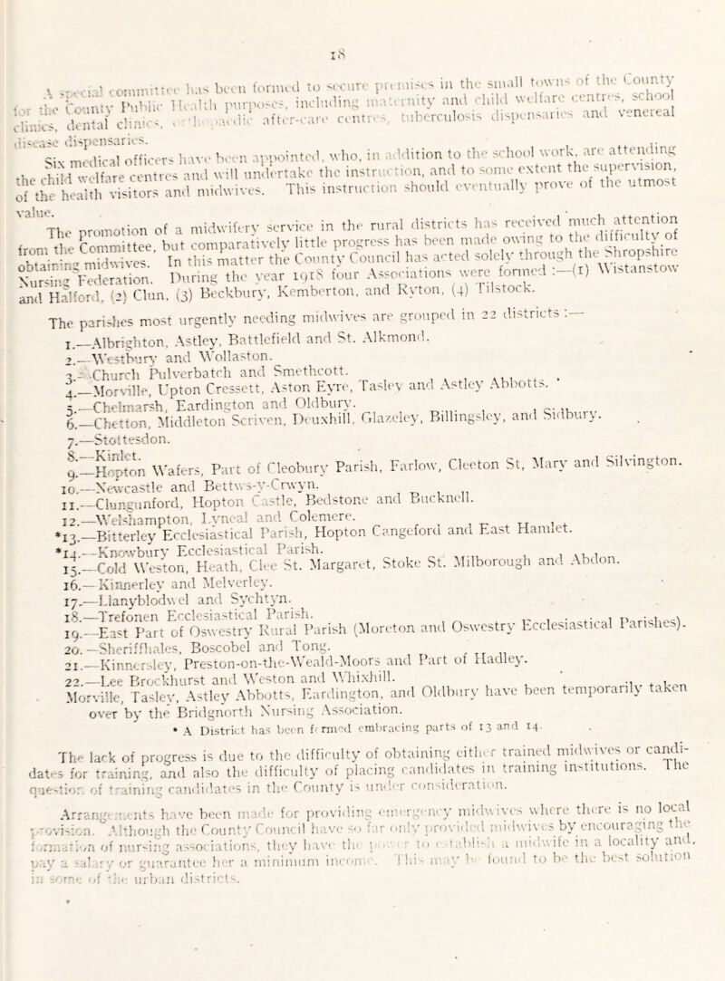 . . has been formed to sccute premises in the small towns of the County the Co-untv Public Health puqioses, including i nity an< ■ '•  &£ after are cent tberculosis .pensar, ■ md venereal disease dispensaries. . siv mtdicil officers have been appointed, who, in addition to the school work are attending , if ‘ centres and will undertake the instruction, and to some extent the supervision, ol ancl mUfcmw. This instruction should eventually prove of the utmost 'a,Utp . nromotion of a midwifery service in the rural districts ha< received much attention , Tt! Committee but comparatively little progress has been made owing to the diffir ulty of tn this manor (he County Council has acted solely through Nursing Federation. During the year 1918 four Associations utre fortrn . . and Halford, [2) Clan. (3) Beckbury, Kemberton, and Kyton, (4) 1 ilstock. The parishes most urgently needing midwives are grouped in 22 districts j_Albrighton, Astley, Battlefield and St. Alkmond. >.—West bury and Wollaston. 7- -Church Pulverbatch and Smethcott. ...... 4 _Morvillc, Upton Cressett, Aston Eyre, lasley and Astley Abbott*. r_Chelmarsb, Eardington and Oldbury. 5 _Chetton, Middleton Scriven, Deuxhill, Glaze ley, Billingsley, and Sidbury. 7.—Stottesdon. t-HofSn Wafers, Part of Cleobury Parish, Farlorv, Cleeton St, Mary and Silvington. 10.—Newcastle and Bettws-y-t rwyn. u —Clungunford, Hopton Castle, Bedstone and Bucknell. I2._Wdshampton, I.yneal and Colemere. , *1^_Bitterley Ecclesiastical Parish, Hopton Cangeford and East Hanntt. *rj—Knowbury Ecclesiastical Parish. ., , 4;_Cold Weston, Heath, Ch e St. Margaret, Stoke St. Milborough and Abdon. 16. —Kinnerley and Melverley. 17, —Llanyblodu el and Sychtyn. iS.—Trefonen Ecclesiastical Parish. 19. —East Part of Oswestry Rural Parish (Morcton and Oswestry Ecclesiastical Parishes). 20. — Sheriffhales, Boscobel and Tong. 21. —Kinnersley, Preston-on-the-Weald-Moors and Part of Hadley. 2_lee Brockhurst and Weston and Whixhill. ‘ .. . , Morville, Tasley, Astley Abbotts, Eardington, and Oldbury have been temporarily ta 'on over by the Bridgnorth Nursing Association. • A District has been farmed embracing parts of 13 and 14. The lack of progress is due to the difficulty of obtaining either trained midwives or candi¬ dates for training, and also the difficulty of placing candidates in training institutions. I he question of '.raining candidates in the County is und'T < onsideratuu. Arrang 1 nts have been m ide for providing emergency midwives where there is no local • - ■ thou h the Count uncil h ve so far only provided midwives by encouraging t 2 . , /n of nursii r j oci tions they have, tin po ' bli 1 ■ M'' 1'■ 1 locality an , , * nay a salary or guarantee her a minimum moon in some of *;:<• urban districts. This may bi found to be the best solution