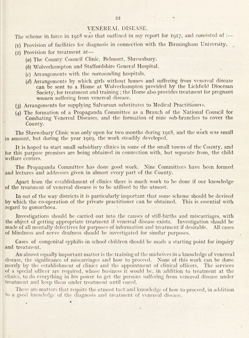 VENEREAL DISEASE. The scheme in force in 1918 was that outlined in my report for 1917, and consisted of :— (1) Provision of facilities for diagnosis in connection with the Birmingham University. ( (2) Provision for treatment at— (а) The County Council Clinic, Belmont, Shrewsbury. (б) Wolverhampton and Staffordshire General Hospital. (c) Arrangements with the surrounding hospitals. (if) Arrangements by which girls without homes and suffering from venereal disease can be sent to a Home at Wolverhampton provided by the Lichfield Diocesan Society, for treatment and training ; the Home also provides treatment for pregnant women suffering from venereal disease. (3) Arrangements for supplying Salvarsan substitutes to Medical Practitioners. (.4) The formation of a Propaganda Committee as a Branch of the National Council for Combating Venereal Diseases, and the formation of nine sub-branches to cover the County. » The Shrewsbury Clinic was only open for two months during 191S, and the work was small in amount, but during the year 1919, the work steadily developed. It is hoped to start small subsidiary clinics in some of the small towns of the County, and for this purpose premises are being obtained in connection with, but separate from, the child welfare centres. The Propaganda Committee has done good work. Nine Committees have been formed and lectures and addresses given in almost every part of the County. Apart from the establishment of clinics there is much work to be done if our knowledge of the treatment of venereal disease is to be utilised to the utmost. In out of the way districts it is particularly important that some scheme should be devised by which the co-operation of the private practitioner can be obtained. This is essential with regard to gonorrhoea. Investigations should be carried out into the causes of still-births and miscarriages, with the object of getting appropriate treatment if venereal disease exists. Investigation should be made of all mentally defectives for purposes of information and treatment if desirable. All cases of blindness and nerve deafness should be investigated for similar purposes. Cases of congenital syphilis in school children should be made a starting point for inquiry and treatment. An almost equally important matter is the training of the midwives in a knowledge of venereal disease, the significance of miscarriages and how to proceed. None of this work can be done merely by the establishment of clinics and the appointment of clinical officers. The services of a special officer are required, whose business it would be, in addition to treatment at the clinics, to do everything in his power to get the persons suffering from venereal disease under treatment and keep them under treatment until cured. These are matters that require the utmost tact and knowledge of how to proceed, in addition to a good knowledge of the diagnosis and treatment of venereal disease.