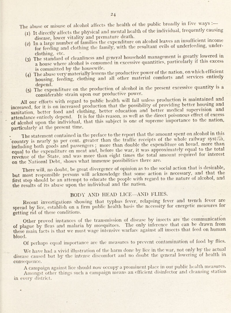 -4 The abuse or misuse of alcohol affects the health of the public broadly in five ways (i) It directly affects the physical and mental health of the individual, frequently causing disease, lower vitality and premature death. ...... i2) In a large number of families the expenditure on alcohol leaves an insufficient income for feeding and clothing the family, with the resultant evils of underfeeding, under¬ fed The standard of cleanliness and general household management is greatly lowered in a house where alcohol is consumed in excessive quantities, particularly it this excess is committed by the housewife. . . fal The abuse very materially lessens the productive power of the nation, on which efficient housing, feeding, clothing and all other material comforts and services entirely (5) The expenditure on the production of alcohol in the present excessive quantity is a considerable strain upon our productive power. All our efforts with regard to public health will fail unless production is maintained and increased for it is on increased production that the possibility of providing better housing and sanitation better food and clothing, better education and better medical supervision and attendance entirely depend. It is for this reason, as well as the direct poisonous effect of excess of alcohol upon the individual, that this subject is one of supreme importance to the nation, particularly at the present time. 1 he statement contained in the preface to the report that the amount spent on alcohol in this ‘country is nearly 50 per cent, greater than the traffic receipts of the whole railway system, including both goods and passengers ; more than double the expenditure on bread, more than equal to°the expenditure on meat and, before, the war, it was approximately equal to the total revenue of the State, and was more than eight times the total amount required for interest on the National Debt, shows what immense possibilities there are-. There will, no doubt, be great divergence of opinion as to the social action that is desirable, but most responsible persons will acknowledge that some action is necessary, and that the first step should be an attempt to educate the people with regard to the nature of alcohol, and the results of its abuse upon the individual and the nation. BODY AND HEAD LICE—AND FLIES. Recent investigations showing that typhus fever, relapsing fever and trench fever are spread by lice, establish on a firm public health basis the necessity for energetic measures for getting rid of these conditions. Other proved instances of the transmission of disease by insects are the communication of plague by fleas and malaria by mosquitoes. The only inference that can be drawn from these main facts is that we must wage intensive warfare against all insects that feed on human blood. Of perhaps equal importance are the measures to prevent contamination of food by flies. We have had a vivid illustration of the harm done by lice in the war, not only by the actual disease caused but by the intense discomfort and no doubt the general lowering of health in consequence. A campaign against lice should now occupy a prominent place in our public health measures. Amongst other things such a campaign means an efficient disinfector and cleansing station in every district.