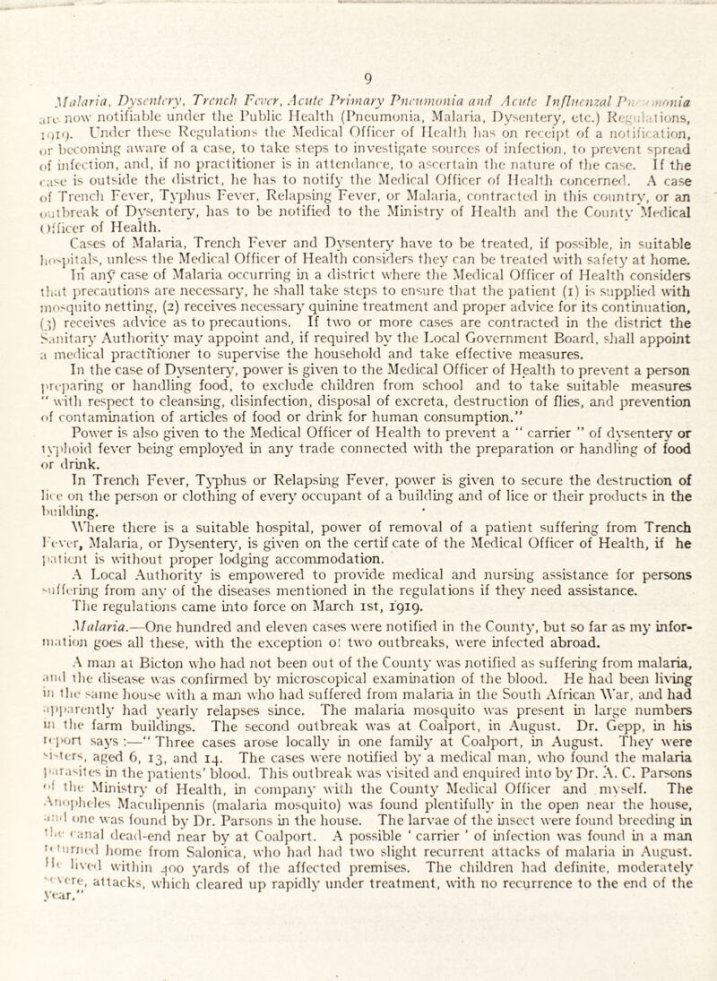 Malaria, Dysentery, Trench Fever, Acute Primary Pnenmonia and Acute Influenzal PfV monia arc now notifiable under the Public Health (Pneumonia, Malaria. Dysentery, etc.) Re/'ul.ilions, Under these Re^'ulations the Medical Dfficer of Health has on receipt of a notification, or becoming aware of a case, to take steps to investigate sources of infection, to prevent spread of infection, and, if no p>racfitioner is in attendance, to ascertain the nature of the case. If the rase is outside the district, he has to notify the Medical Officer of Hcalll) concerned. A case of Trench Fever, Typluis Fever, Relapsing Fever, or Malaria, contracted in this countrc’, or an outbreak of Dysentery, lias to be notified to the Ministry of Health and the County Medical Officer of Health. Cases of Malaria, Trench Fever and Dysentery have to be treated, if possible, in suitable ho'.j)itals, unless tlie Medical Officer of Health considers they can be treated with safety at home, Tii anC case of Malaria occurring in a district where the Medical Officer of Health considers that precautions are necessar}', he shall take steps to ensure that the patient (i) is supplied with mosquito netting, (2) receives necessary quinine treatment and proper advice for its continuation, (q) receives advice as to precautions. If two or more cases are contracted in the district the Sanitary Authority may appoint and, if required by the Local Government Board, shall appoint a medical practitioner to supervise the household and take effective measures. In the case of Dysentery, power is given to the Medical Officer of Health to prevent a person ]ne]iaring or handling food, to e.xclude children from school and to take suitable measures “ with respect to cleansing, disinfection, disposal of excreta, destruction of flies, and prevention of contamination of articles of food or drink for human consumption.” Power is also given to the Medical Officer of Health to prevent a *' carrier ” of dysentery or tyjdioid fever being emploj^ed in any trade connected with the preparation or handling of food or drink. In Trench Fever, Tj'phus or Relapsing Fever, power is given to secure the destruction of lit e on the person or clothing of every occupant of a building and of lice or their products in the building. Where there is a suitable hospital, power of removal of a patient suffering from Trench I'evc-r, Malaria, or Dysenter^q is given on the certif cate of the Medical Officer of Health, if he patient is without proper lodging accommodation. Local Authority is empowered to provide medical and nursing assistance for persons suffering from any of the diseases mentioned in the regulations if they need assistance. The regulations came into force on March ist, igig. Malaria.—One hundred and eleven cases were notified in the County, but so far as my infor¬ mation goes all these, with the exception o', two outbreaks, were infected abroad, .\ maji at Bicton who had not been out of the County was notified as suffering from malaria, ami the disease was confirmed by microscopical examination of the blood. He had been Inang in llu- same house with a man who had suffered from malaria in the South African M'ar, and had a])i)arently had yearly relapses since. The malaria mosquito was present in large numbers m the farm buildings. The second outbreak was at Coalport, in August. Dr. Gepp, in his nport says:—‘‘Three cases arose locally in one family at Coalport, in August. They were '■I'tcrs, aged 6, 13, and 14. The cases were notified by a medical man, who found the malaria parasites in the patients’ blood. This outbreak was visited and enquired into by Dr. A. C. Parsons '•f the Ministry of Health, in company with the County Medical Officer and myself. The Aii()])heles Maculipennis (malaria mosquito) was found plentifully in the open near the house, •Old one was found by Dr. Parsons in the house. The larvae of the insect were found breeding in the < anal dead-end near by at CoMport. A possible ‘ carrier ’ of infection was found in a man ''turned home from Salonica, who had had two slight recurrent attacks of malaria in .-\ugust. He lived within 400 yards of the affected premises. The children had definite, moderately 'Acre, attacks, which cleared up rapidly under treatmerit, with no recurrence to the end of the year.” * '