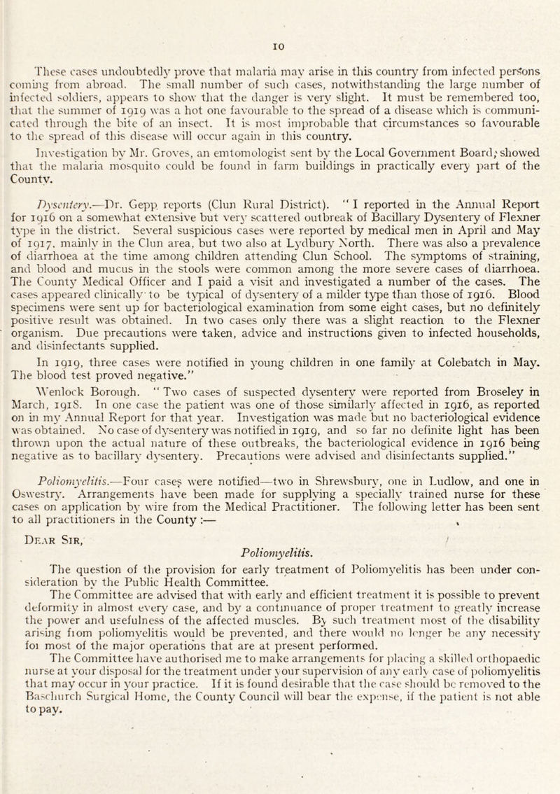 Those cases umloubtedly prove that malaria may arise in this country from infected persons coming from abroad. Tlie small number of sucli cases, notwithstandhig the large number of hifected soldiers, apiiears to show that the danger is very slight. It must be remembered too, tliat the summer of 191c) was a hot one favourable to the spread of a disease which is communi¬ cated through the bite of ajr insect. It is most imjirobable that circumstances so favourable to the spread of this disease will occur again m this country. Inve.''tigation by Mr. Groves, an emtomologist sent by the Local Government Board,'showed that the malaria mosquito could be found in farm buildmgs in practically every part of the Countv. Dyscufery.—Dr. Gepp reports (Clun Rural District). “ I reported in the Annual Report for 1916 on a somewhat extensive but vert' scattered outbreak of Bacillary Dysentery of Fle.\ner ty])e in the district. Several suspicious cases were reportetl by medical men in April and May' of 1917. mainly in the Clun area, but two also at Lydbury North. There was also a prevalence of diarrhoea at the time among children attending Clun School. The symptoms of strahting, and blood and mucus in the stools were common among the more severe cases of diarrhoea. The Count}’ Medical Officer atid I paid a visit and investigated a number of the cases. The cases appeared clinically to be tj'pical of dysentery of a milder type than those of 1916. Blood specimens were sent up for bacteriological examination from some eight cases, but no definitely positive result was obtained. In two cases only there was a slight reaction to the Flexner organism. Due precautions were taken, advice and instructions given to infected households, and disinfectants supplied. In 1919, three cases were notified in young children in one famil}' at Colebatch in May\ The blood test proved negative.” Wenlock Borough. ‘‘Two cases of suspected dysentery were reported from Broseley in March, 191S. In one case the patient was one of those similarly affected in 1916, as reported on in m}' Annual Report for that year. Investigation was made but no bacteriological evidence was obtained. No case of dy.senter3Mvas notified in 1919, and so far no definite light has been thrown upon the actual nature of these outbreaks, the bacteriological evidence in 1916 being negative as to bacillary dysentery. Precautions were advised and disinfectants supplied.” Poliomyeliiis.—Four rase5; were notified—two in Shrewsbury, one in Ludlow, and one in Oswestry. Arrangements have been made for supplying a specially trained nurse for these cases on application by wire from the Medical Practitioner. The following letter has been sent to all practitioners m the County :— , Dn.\R Sir, Poliomyeliiis. The question of the provision for early treatment of Poliomyelitis has been under con¬ sideration by the Public Health Committee. The Committee are advised that with early and efficient treatment it is possible to prevent deformity in almost ever}' case, and by a continuance of proper treatment to greatly increase the jiower and usefulness of the affected muscles. B} such treatment most of the disability arising fiom poliomyelitis would be prevented, and there would no h'nger be any necessity foi most of the major operations that are at present performed. The Committee have authorised me to make arrangements for jilacing a skilled orthopaedic nurse at your disposal for the treatment under } our supervision of any earl} case of ))oliomyelitis that may occur in your practice. If it is found desirable that the case should be removed to the Basrhurch Surgical Home, the County Council will bear the exjiense, if the patient is not able to pay.