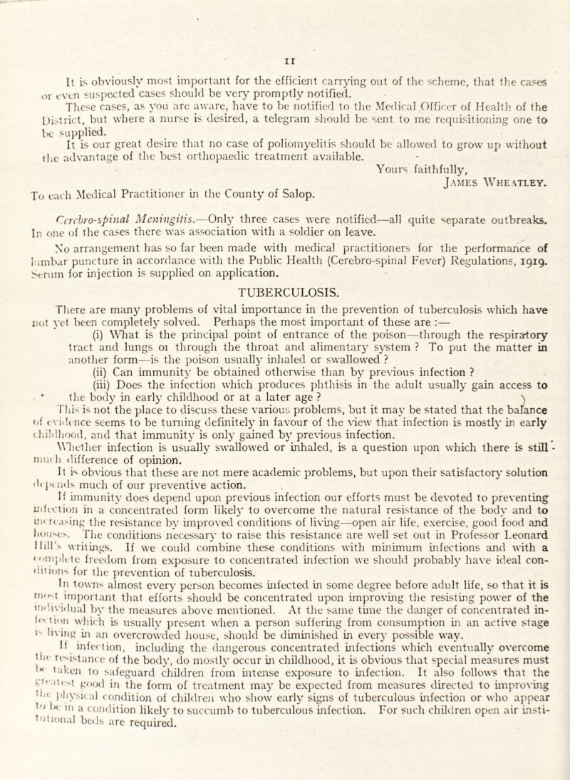 It is obviously most important for the efficient carrying out of the scheme, that the cases or even susjrected cases sliould be very promptly notified. These cases, as you arc aware, have to be notificfl to the Medical Officer of Health, of the l)i>trict, but where a nurse is desired, a telegram should be sent to me requisitioning one to K- supplied. It is our great desire that no case of poliomyelitis should be allowed to grow up without the advantage of the best orthopaedic treatment available. To each Medical Practitioner in the County of Salop. Yours faithfully, J.\MEs Wheatley. Ccrchro-spinal Meningitis.—Only three cases were notified—all quite separate outbreaks. In one of the cases there was association with a soldier on leave. No arrangement has so far been made with medical practitioners for the performance of I-unbar puncture in accordance with the Public Health (Cerebro-spinal Fever) Regulations, 1919. >t-nim for mjection is supplied on application. TUBERCULOSIS. There are many problems of vital importance in the prevention of tuberculosis which have not vet been completely solved. Perhaps the most important of these are :— (i) YTiat is the principal point of entrance of the poison—through the respiratory tract and lungs 01 through the throat and alimentary system ? To put the matter in another form—is the poison usually inhaled or swallowed ? (ii) Can immunity be obtained otherwise than by previous infection ? (hi) Does the infection which produces phthisis in the adult usually gain access to • the body in early childhood Or at a later age ? \ Thi-' is not the place to discuss these various problems, but it may be stated that the balance • >{ cvidi ncc seems to be turning definitely in favour of the view that infection is mostly in early Hiildhood, and that immunity is only gained by previous infection. \Mielher mfection is usually swallowed or inhaled, is a question upon which there is still ■ mui h difference of opinion. It i^ obvious that these are not mere academic problems, but upon their satisfactory solution <1< j'( jids much of our preventive action. If immunity does depend upon prexdous infection our efforts must be devoted to preventing infi-ciioii in a concentrated form likel}' to overcome the natural resistance of the body and to uii r(■.l^-ing the resistance by improved conditions of living—open air life, e.xercise, good food and litiiiM-.'. The conditions necessary to raise this resistance are well set out in Professor Leonard Hill's wriiings. If we could combine these conditions with minimum infections and with a 'ymiiK te freedom from e.xposure to concentrated infection we should probably have ideal con¬ dition'- for the prevention of tuberculosis. In towns almost every person becomes infected in some degree before adult life, so that it is inqioiTant that efforts should be concentrated upon improving the resisting power of the indivi.lnal by the measures above mentioned. At the same time the danger of concentrated in- h’ lion which is usually present when a person suffering from consumption in an active stage I- living ui .'in overcrowded liouse, should be diminished in every possible way. If infection, including the dangerous concentrated infections which eventually overcome tile revistance of the body, do mostly occur in childhood, it is obvious that special measures must •** taken to safeguard children from intense exposure to infection. It also follows that the co-.ite^t good in the form of treatment may be expected from measures directed to improving toe phy.'-ical condition of childrcji who show early signs of tuberculous infection or who appear to U in a condition likely to succumb to tuberculous infection. For such children open air insti¬ tutional beds are required.