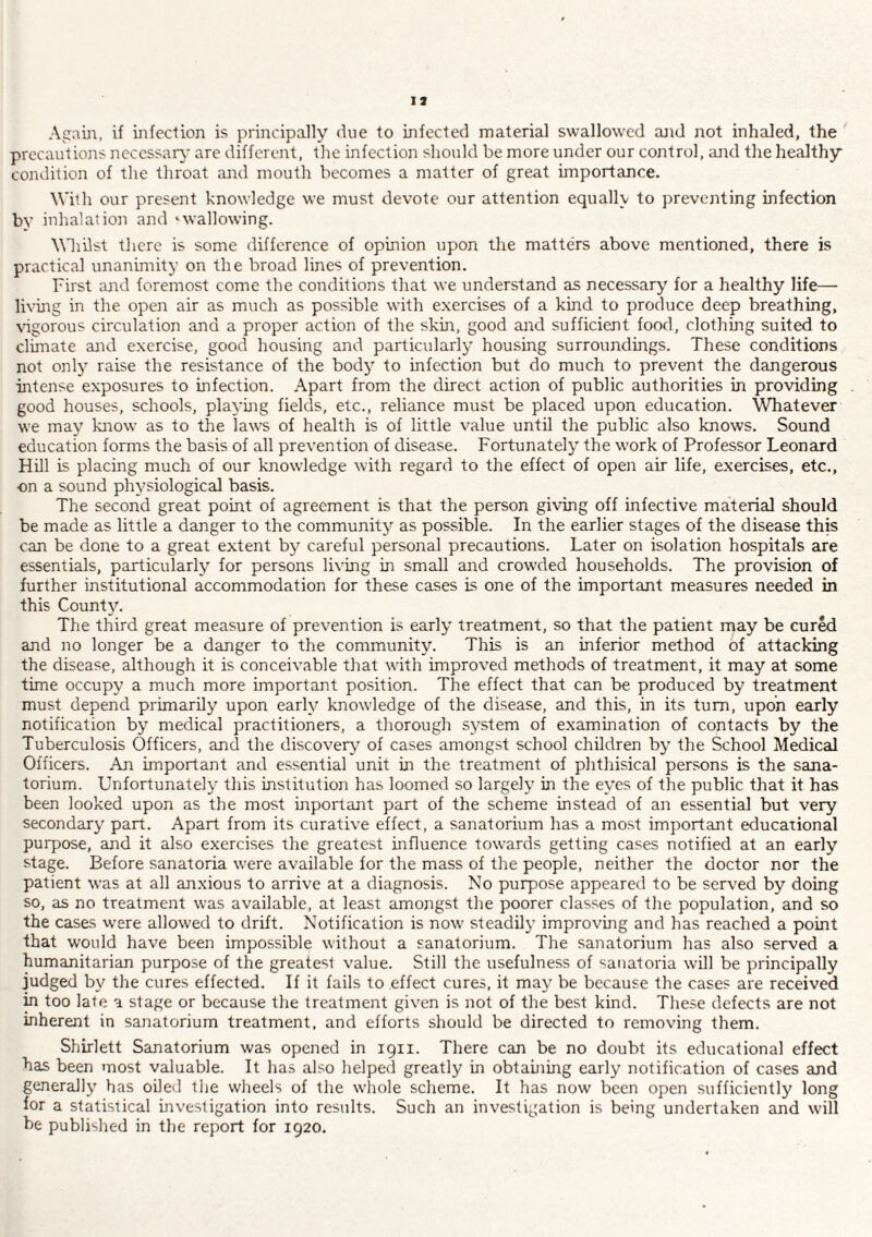 Agam, if infection is principally due to infected material swallowed and not inhaled, the precautions ncccssar\' are different, the infection should be more under our control, and the healthy condition of the throat and mouth becomes a matter of great importance. With our present knowledge we must devote our attention equally to preventing infection by inhalation and wallowing. Whilst there is some difference of opinion upon the matters above mentioned, there is practical unanimity on the broad lines of prevention. First and foremost come the conditions that we understand as necessary for a healthy life— living in the open air as much as possible with exercises of a kind to produce deep breathing, \igorous circulation and a proper action of the skin, good and sufficient food, clothing suited to climate and exercise, good housing and particularly housing surroundings. These conditions not only raise the resistance of the bodj' to infection but do much to prevent the dangerous mtense exposures to infection. Apart from the direct action of public authorities in providing good houses, schools, playmg fields, etc., reliance must be placed upon education. Whatever we may know as to the laws of health is of little value until the public also knows. Sound education forms the basis of all prevention of disease. Fortunately^ the work of Professor Leonard Hill is placing much of our knowledge with regard to the effect of open air life, exercises, etc., on a sound physiological basis. The second great point of agreement is that the person giving off infective material should be made as little a danger to the community'^ as possible. In the earlier stages of the disease this can be done to a great extent by’’ careful personal precautions. Later on isolation hospitals are essentials, particularly'’ for persons living in small and crowded households. The provision of further institutional accommodation for these cases is one of the important measures needed in this County^ The third great measure of prevention is early treatment, so that the patient may be cured and no longer be a danger to the community. This is an inferior method of attacking the disease, although it is conceivable that with improved methods of treatment, it may at some time occupy a much more important position. The effect that can be produced by treatment must depend primarily upon early' knowledge of the disease, and this, in its turn, upon early notification by medical practitioners, a thorough sy'stem of examination of contacts by the Tuberculosis Officers, and the discovery' of cases amongst school children by' the School Medical Officers. An important and essential unit in the treatment of phthisical persons is the sana¬ torium. Unfortunately' this institution has loomed so largely in the eyes of the public that it has been looked upon as the most inportant part of the scheme instead of an essential but very secondary' part. Apart from its curative effect, a sanatorium has a most important educational purpose, and it also exercises the greatest influence towards getting cases notified at an early stage. Before sanatoria w'ere available for the mass of the people, neither the doctor nor the patient was at all anxious to arrive at a diagnosis. No purpose appeared to be served by doing so, as no treatment was available, at least amongst the poorer classes of the population, and so the cases w’ere allow'ed to drift. Notification is now steadily improving and has reached a point that would have been impossible without a sanatorium. The sanatorium has also served a humanitarian purpose of the greatest value. Still the usefulness of sanatoria will be principally judged by the cures effected. If it fails to effect cures, it may' be because the cases are received in too late a stage or because the treatment given is not of the best kind. These defects are not inherent in sanatorium treatment, and efforts should be directed to removing them. Shirlett Sanatorium was opened in 1911. There can be no doubt its educational effect has been most valuable. It has also helped greatly in obtauiing early notification of cases and generally has oiled the wheels of the whole scheme. It has now been open sufficiently long for a statistical investigation into residts. Such an investigation is being undertaken and will be published in the report for 1920.