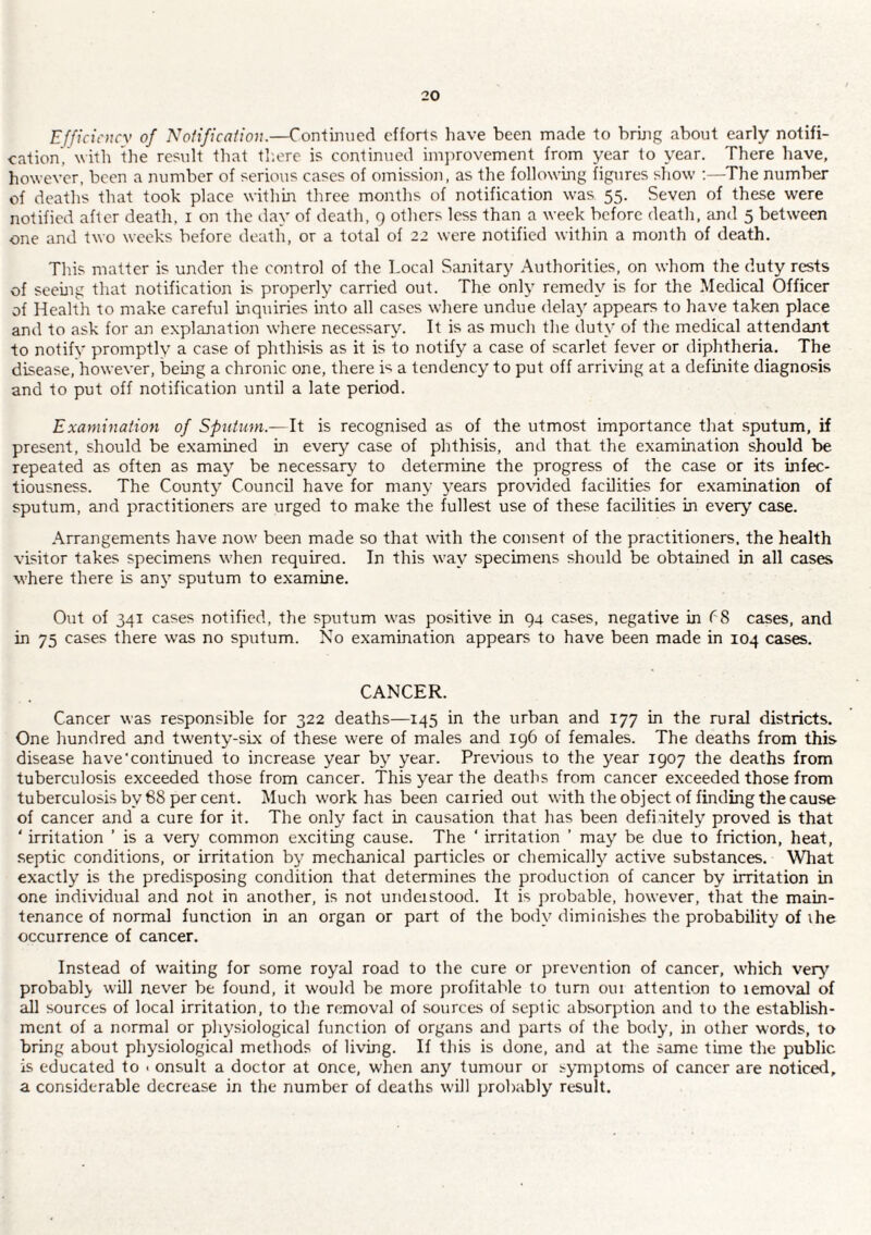 Efficicncv of Notification.—Continued efforts have been made to bring about early notifi¬ cation, with the result that th.ere is continued imiirovement from year to year. There have, however, been a number of serious cases of omission, as the following figures show The number of deaths that took place within three months of notification was 55. Seven of these were notified after death, i on the day of death, 9 others less than a week before death, and 5 between one and two weeks before death, or a total of 22 were notified within a month of death. This matter is under the control of the Local Sanitary Authorities, on whom the duty rests of seeuig that notification is properly carried out. The only remedy is for the Medical Officer of Health to make careful inquiries into all cases where undue delay appears to have taken place and to ask for an explanation where necessary. It is as much the duty of the medical attendant to notify promptly a case of phthisis as it is to notify a case of scarlet fever or diphtheria. The disease, however, bemg a chronic one, there is a tendency to put off arriving at a definite diagnosis and to put off notification until a late period. Examination of Spntum.~lt is recognised as of the utmost importance that .sputum, if present, should be examined in every case of phthisis, and that the examination should be repeated as often as may be necessary to determine the progress of the case or its infec¬ tiousness. The County Council have for many years pro\dded facilities for examination of sputum, and practitioners are urged to make the fullest use of these facilities in every case. .\rrangements have now been made so that with the consent of the practitioners, the health visitor takes specimens when required. In this way specimens should be obtained in all cases M’here there is an}’ sputum to examine. Out of 341 cases notified, the sputum was positive in 94 cases, negative in cases, and in 75 cases there was no sputum. No examination appears to have been made in 104 cases. CANCER. Cancer was responsible for 322 deaths—145 in the urban and 177 in the rural districts. One hundred and twenty-six of these were of males and 196 of females. The deaths from this disease have'continued to increase year by year. Previous to the year 1907 the deaths from tuberculosis exceeded those from cancer. This year the deaths from cancer exceeded those from tuberculosis by 68 per cent. Much work has been carried out with the object of finding the cause of cancer and a cure for it. The only fact in causation that has been definitely proved is that ' irritation ’ is a very common exciting cause. The ‘ irritation ’ may be due to friction, heat, septic conditions, or irritation by mechanical particles or chemically active substances. What exactly is the predisposing condition that determines the production of cancer by irritation in one individual and not in another, is not understood. It is probable, however, that the main¬ tenance of normal function in an organ or part of the body diminishes the probability of ihe occurrence of cancer. Instead of w'aiting for some royal road to the cure or prevention of cancer, which very' probably will never be found, it would be more profitable to turn out attention to removal of all sources of local irritation, to the removal of sources of septic absorption and to the establish¬ ment of a normal or physiological function of organs and parts of the body, in other words, to bring about physiological methods of living. If this is done, and at the same time the public is educated to < onsult a doctor at once, when any tumour or symptoms of cancer are noticed, a considerable decrease in the number of deaths will probably result.