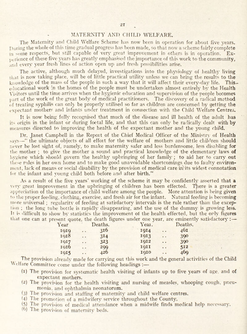 MATERNITY AND CHILI) WELFARE. The Maternity and Child Welfare Scheme has now been in operation for about five years. Inuring the whole of this time gradual progress has been made, so that now a scheme fairly complete i:i -oine respects, but still capable of very great improvement in others is in ojjcration. Ex- rience of these five years has greatly emphasiserl the importance of this work to the community, and everv year fresh lines of action open up and fresh possibilities arise. The active, although much delayed, investigations into the pliysiology of healthy living tiiat is now taking jdace, will be of little practical utility unless we can bring the results to the knowledge of the mass of the people in such a way that it will affect their every-day life. This.- eihicational work in the homes of the people must be undertaken almost entirely by the Health \’i.-'itors until the time arrives when the hygienic education and supervision of the people becomes jiart of the work of the great body of medical practitioners. The discovery of a radical method of treating syphilri can only be properly' utilised so far as children are concerned by getting the rxjiectant mothers and infants under treatment in connection with the Child Welfare Centres. It is now being fully recognised that much of the disease and ill health of the adult has it origin in the infant or during foetal life, and that this can only be radically dealt with by measures directed to improving the health of the expectant mother and the y'^oung child. Dr. Janet Campbell in the Repoit of the Chief Medical Officer of the Minritr\ of Health — the ultimate objects of all effoit for the welfare of mothers and little children should ni-ver be lost sight of, namely, to make maternity safer and less burdensome, less disabling for tin; mother ; to give the mother a sound and practical knowledge of the elementary laws of hyeiene which should govern the healthy upbringing of her family ; to aid her to carry out thc'C rules in her own home and to make good unavoidable shortcomings due to faulty enxiron- nunl, lack of means or social disability by the provision of medical care iri/its widest connotation for the infant and young child both before and after birth.” .■\s a result of the five years’ working of the scheme it may be confidently asserted that a \iTy great improvement in the upbringing of children has been effected. There is a greater .iIii)rcciatio]i of the importance of child welfare among the people. More attention is being given pi the ])roper feefling, clothing, exercise, and fresh air for the infant. Natural feeding is becoming umri* imiversal ; regularitv of feeding at satisfactory intervals is the rule rather than the excepv- liun ; the long tube bottle is rapidly disappearing, and the use of the dummy is growing less. li i' difficult to show bv statistics the improvement ot the health effected, but the only figures that one can at present quote, the death figures under one year, are eminently satisfactory : — Year Deaths. Yeai. Deaths. 1919 316 1914 461 1918 314 1913 390 1917 323 1912 390 IQ16 299 1911 512 1915 426 1910 469 The provision alread\' made for carrying out this work and the general acthuties of the Child N\ellare Committee come under the following headings :— (1) The provision for svstematic health visiting of infants up to five years of age. and of expectant mothers. (2) The proviiiion for the health visiting and nursing of measles, whooping cotigh, pneu¬ monia. and ophthalmia neonatomm. f.I) The provision and staffing of maternity and child welfare centres. (•t) The promotion of a midwifery service throughout the County. (5) The provision of medical attendance when a midwife finds medical help necessary. Ih) The provision of mateniitv beds.