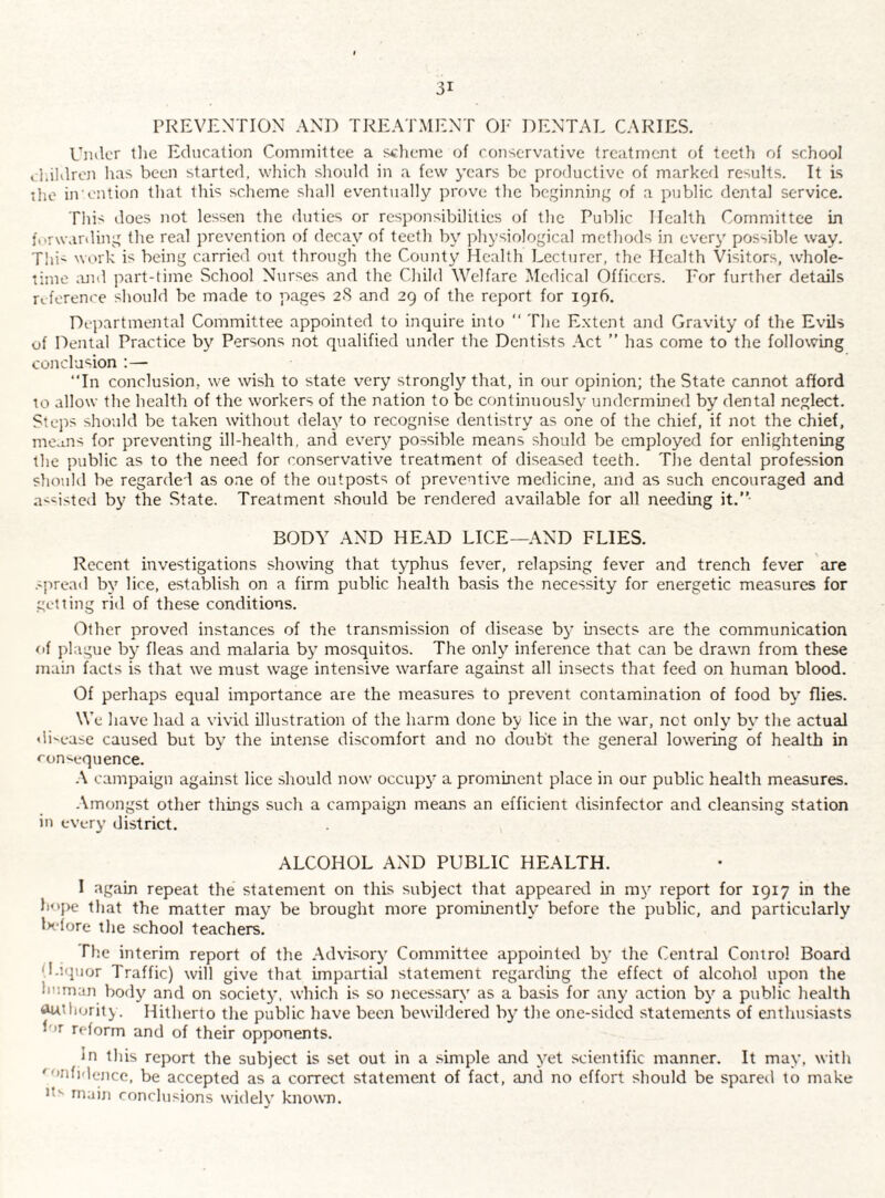 PREVENTION AND TREATMENT OJ- DENTAL CARIES. Under tlie Education Cominiltee a scheme of conservative treatment of teeth of school vl.ihlreji has been started, which sliould in a few years be productive of marked results. It is iho in I'lition tliat this scheme shall eventually prove tlie beginning ni a public dental service. This does not lessen the duties or responsibilities of the Public Health Committee in forwarding the real prevention of decay of teeth by physiological methods in everj' possible way. T!ii- wm'k is being carried out through the County Health Lecturer, the Health Visitors, whole¬ time ;uid part-time School Nurses and the Child Welfare Medical Officers. For further details refereni'e should be made to pages 2S and 29 of the report for 1916. Departmental Committee appointed to inquire into “ The E.xtent and Gravity of the Evils of Dental Practice by Persons not qualified under the Dentists .\ct ” has come to the following conclusion :— “In conclusion, we wish to state very strongly that, in our opinion; the State cannot afford to allow the health of the workers of the nation to be continuously undermined by dental neglect. Stejis should be taken without delay to recognise dentistry as one of the chief, if not the chief, means for preventing ill-health, and everj^ possible means should be employed for enlightening the public as to the need for conservative treatment of diseased teeth. The dental profession should be regarded as one of the outposts of preventive medicine, and as such encouraged and a<=isted by the State. Treatment should be rendered available for all needing it.*' BODY AND HEAD LICE—AND FLIES. Recent investigations showing that typhus fever, relapsing fever and trench fever are .'pread by lice, establish on a firm public health basis the necessity for energetic measures for getting rid of these conditions. Other proved instances of the transmission of disease b}’ insects are the communication of plague by fleas and malaria by mosquitos. The only inference that can be drawn from these main facts is that we must wage intensive warfare against all insects that feed on human blood. Of perhaps equal importance are the measures to prevent contamination of food by flies. We have had a vivid illustration of the harm done by lice in the war, not only by the actual disease caused but by the intense discomfort and no doubt the general lowering of health in ron''equence. .\ campaign against lice should now occupy a prominent place in our public health measures. .\mongst other things such a campaign means an efficient disinfector and cleansing station in every district. ALCOHOL AND PUBLIC HEALTH. I again repeat the statement on this subject that appeared in my report for 1917 in the hope that the matter may be brought more prominently before the public, and particularly In-fore the school teachers. The interim report of the Advisory Committee appointed by the Central Control Board O.’.quor Traffic) will give that impartial statement regarding the effect of alcohol upon the human body and on society, which is so necessary as a basis for any action by a public health Autlioriij . Hitherto the public have been bewildered by the one-sided statements of enthusiasts for reform and of their opponents. In this report the subject is set out in a .simple and yet scientific manner. It may, with ’'*fi''c‘nce, be accepted as a correct statement of fact, and no effort should be spared to make main conclusions widely known.
