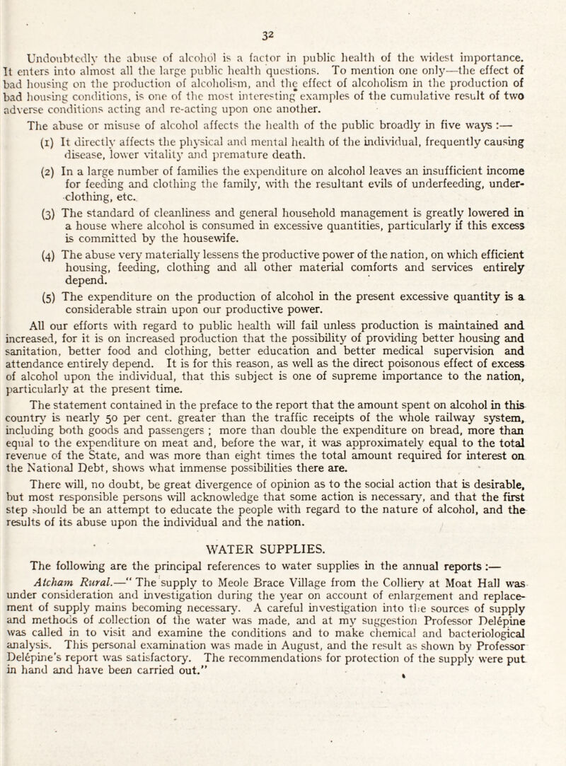 Undoubtedly the abuse of aleoliol is a factor in public liealth of the widest importance. It enters into almost all the large public health questions. To mention one only—the effect of bad housing on the production of alcoholism, and the effect of alcoholism in the production of bad housing conditions, is one of the most interesting examples of the cumulative result of two adverse conditions acting and re-acting upon one another. The abuse or misuse of alcohol affects the health of the public broadly in five ways ;— (1) It directly affects the phj'sical and mental health of the individual, frequently causing disease, lower vitalitj’ and premature death. (2) In a large number of families the expenditure on alcohol leaves an insufficient income for feeding and clothing the familjy with the resultant evils of underfeeding, under¬ clothing, etc. (3) The standard of cleanliness and general household management is greatly low^ered in a house where alcohol is consumed in excessive quantities, particularly if this excess is committed by the housewife. {4) The abuse very materially lessens the productive power of the nation, on which efficient housing, feeding, clothing and all other material comforts and services entirely depend. (5) The expenditure on the production of alcohol in the present excessive quantity is a considerable strain upon our productive power. All our efforts w’ith regard to public health wall fail unless production is maintained and increased, for it is on increased production that the possibility of pro\iding better housing and sanitation, better food and clothing, better education and better medical supervision and attendance entirely depend. It is for this reason, as well as the direct poisonous effect of excess of alcohol upon the individual, that this subject is one of supreme importance to the nation, particularly at the present time. The statement contained in the preface to the report that the amount spent on alcohol in this countr}’’ is nearly 50 per cent, greater than the traffic receipts of the whole railway system, including both goods and passengers ; more than double the expenditure on bread, more than equal to the expenditure on meat and, before the war, it was approximately equal to the total revenue of the State, and was more than eight times the total amount required for interest on the National Debt, shows what immense possibilities there are. There will, no doubt, be great divergence of opinion as to the social action that is desirable, but most responsible persons will acknowledge that some action is necessary'-, and that the first step .-'hould be an attempt to educate the people with regard to the nature of alcohol, and the results of its abuse upon the individual and the nation. WATER SUPPLIES. The following are the principal references to water supplies in the annual reports ;— Atcham Rural.— The supply to Meole Brace Village from the Colliery' at Moat Hall w'as under consideration and investigation during the year on account of enlargement and replace¬ ment of supply mains becoming necessary. A careful investigation into the sources of supply and methods of xollection of the water w'as made, and at my suggestion Professor Delepine was called in to visit and examine the conditions and to make chemical and bacteriological analysis. This personal examination w'as made in August, and the result as shown by Professor Delepine’s report was satisfactory. The recommendations for protection of the supply were put in hand and have been carried out.”