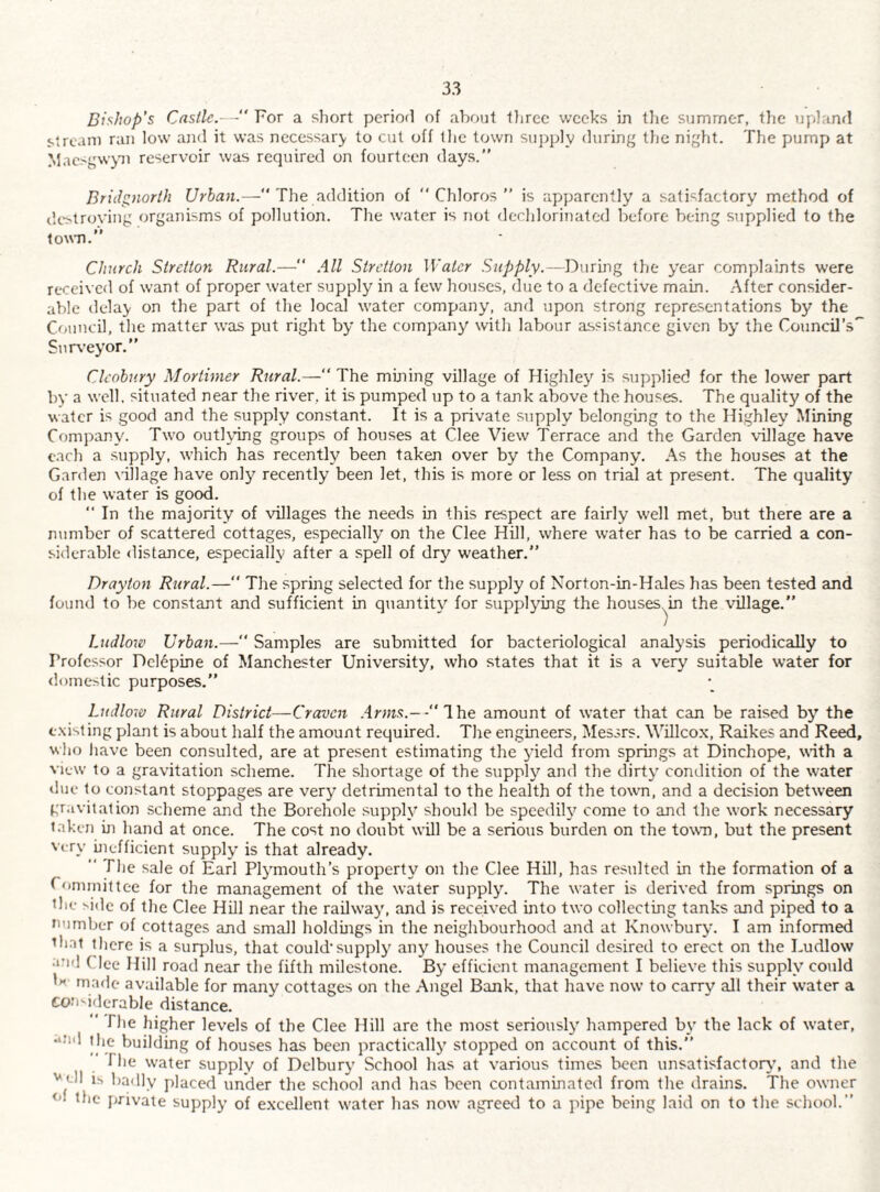 Bishop's Castle.— For a short period of about tfircc weeks in tlie summer, the upland stream ran low and it was necessary to cut off the town sujijdy during the night. The pump at Maesgwyni reservoir was required on fourteen days.” Bridgnorth Urban.— The addition of '* Chloros ” is apparently a satisfactory method of dc>troying organisms of pollution. The water is not dechlorinated before being supplied to the lowm.” Church Stretton Rural.— .ill Stretton Water Supply.—Duruig the year complaints were received of want of proper water supply in a few houses, due to a defective main. .After consider¬ able delay on the part of the local water company, and upon strong representations by the Council, the matter was put right by the company with labour assistance given by the Council’s'' Snr\’eyor.” Clcobury Mortimer Rural.—“ The mining village of Highley is stipplied for the lower part by a well, situated near the river, it is pumped up to a tank above the houses. The quality of the water is good and the supply constant. It is a private supply belonging to the Highley Mining Company. Two outlying groups of houses at Clee View Terrace and the Garden village have each a supply, which has recently been taken over by the Company. As the houses at the Garden village have only recently been let, this is more or less on trial at present. The quality of the water is good. ” In the majority of villages the needs in this respect are fairly well met, but there are a number of scattered cottages, especially on the Clee Hill, where water has to be carried a con¬ siderable distance, especially after a spell of dry weather.” Drayton Rural.— The spring selected for the supply of Norton-in-Hales has been tested and found to be constant and sufficient in quantity for supplying the houses.^in the \dllage.” Ludlow Urban.— Samples are submitted for bacteriological analysis periodically to Professor Delepine of Manchester University, who states that it is a very suitable water for <loineslic purposes.” Ludlo'w Rural District—Craven Ihe amount of water that can be raised by the t.xisling plant is about half the amount required. The engineers, Messrs. Willco.x, Raikes and Reed, who have been consulted, are at present estimating the yield from springs at Dinchope, with a view to a gravitation scheme. The shortage of the supply and the dirty condition of the w-ater tlue to constant stoppages are very detrimental to the health of the town, and a decision between gravitation scheme and the Borehole supply should be speedily come to and the work necessary taken iji hand at once. The cost no doubt will be a serious burden on the town, but the present Very inefficient supply is that already.  The sale of Earl Plj'mouth’s property on the Clee Hill, has resulted in the formation of a Committee for the management of the water supply. The water is derived from springs on the side of the Clee Hill near the railw’ay, and is received into two collecting tanks and piped to a mimber of cottages and small Iroldings in the neighbourhood and at Knowbury. I am informed tlmt tlicre is a surplus, that could’supply any houses the Council desired to erect on the Ludlow arnl Clee Hill road near the fifth milestone. By efficient management I believe this supply could made available for many cottages on the .Angel Bank, that have now to carry all their water a COfisidcrable distance. The higher levels of the Clee Hill are the most seriously hampered by the lack of water, •‘Jid the building of houses has been practically stopped on account of this.” 1 he water supply of Dclbury School has at various times been unsatisfactory’, and the '*cll is l)adly placed under the school and has been contaminated from the drains. The owner t'l the jirivate supply of e.xceJlent w’ater has now agreed to a pipe being laid on to the school.”