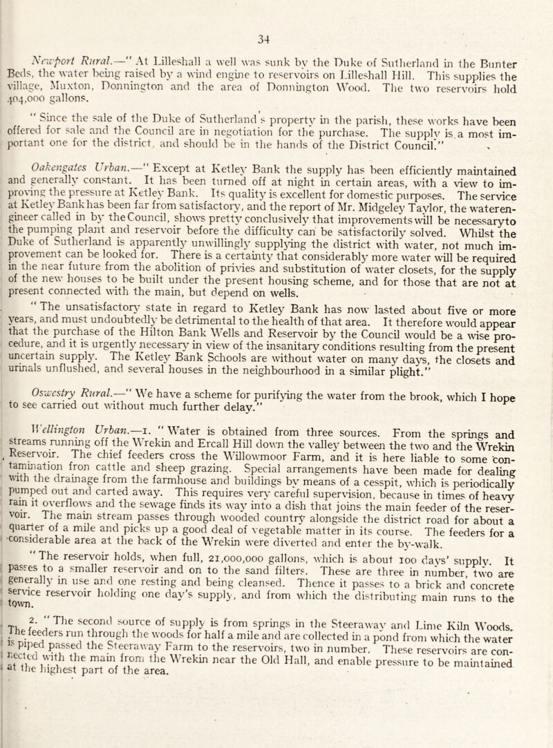 i\'i”d'po}'t Rural.— At 1-illeshall a well was sunk by tlie Duke of Sutlierkand in the Biinter Beds, the water beuig raised by a wind enguie to reservoirs on Lilleshall Mill. Tliis supplies the village, Muxton, Donnington and the area of Donnfngton Wood. The two reservoirs hold .p4,ooo gallons. “ Since the sale of the Duke of Sutherland s property in the parish, the.se works have been offered for sale and the Council are in negotiation for the purchase. Tlie supply is a most im¬ portant one for the district, and should be in the hands of the District Couneik” 0akc7',gates L-rban. Except at Ketley Bank the supply has been efficiently maintained and generally constant.^ It lias been turned off at night in certain areas, with a view to im- provin,? the pressure at Ketley Bank. Its quality is excellent for domestic purposes. The service at Ketley Bank has been far from satisfactory, and the report of Mr. Midgeley Taylor, the wateren- gineer called in b\ theCouncil, shows pretty conclusively that improvements will be necessaryto the pumping plant and reservoir before the difficulty can be satisfactorily solved. Whilst the Duke of Sutherland is apparentl}^ unwillingly suppljdng the district with water, not much im¬ provement can be looked for. There is a certainty that considerably more water will be required in the near future from the abolition of privies and substitution of water closets, for the supply of the new houses to be built under the present housing scheme, and for those that are not at present connected with the main, but depend on wells. The unsatisfactor}' state in regard to Ketley Bank has now lasted about five or more years, and must undoubtedly be detrimental to the health of that area. It therefore would appear that the purchase of the Hilton Bank Wells and Reservoir by the Council would be a wnse pro¬ cedure, and it is urgently necessary in view of the insanitary conditions resulting from the present uncertain suppl}'. The Ketley Bank Schools are without water on many days, the closets and urinals unflushed, and several houses in the neighbourhood in a similar plight.” Oswestry Rural.— We have a scheme for purifying the water from the brook, which I hope to see carried out without much further delay.” clhngton Urban.—^i. ''Water is obtained from three sources. From the springs and ^reams running off the Wrekin and Ercall Hill down the valley between the two and the Wrekin , Reservoir. The chief feeders cross the Willowmoor Farm, and it is here liable to some con- tamination iron cattle and sheep grazing. Special arrangements have been made for dealing with the dramage from the farmhouse and buildings by means of a cesspit, which is periodically pumped out and carted away. This requires very careful supervision, because in times of heaw ram it overflows and the sewage finds its way into a dish that joins the main feeder of the reser¬ voir. The mam stream passes through wooded country alongside the district road for about a quarter of a mile and picks up a good deal of vegetable matter in its course. The feeders for a ■considerable area at the back of the Wrekin were diverted and enter the by-walk. ‘‘The reservoir holds, when full, 21,000,000 gallons, which is about 100 da vs’ supply. It passes to a smaller reservoir and on to the sand filters. These are three in number, two are generally in use and one resting and being cleansed. Thence it passes to a brick and'concrete service reservoir holding one day’s supply, and from which the distributinc; main runs to the toivn. Th f' j ^ second source of supply is from springs in the Steerawav and Lime Kiln Woods, ne leeders run through the woods for half a mile and are collected in a pond from which the water - piped passed the Sleeraway Farm to the reservoirs, two in number. These reservoirs are con- 'U 11 main from the Wrekin near the Old Hall, and enable pressure to be maintained tlie Jughest part of the area.