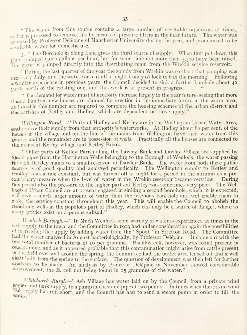  The water from tliis source contains .i large nninber of vegetable f)rganiMns at limes, a;al it is i)r<ti)osed to remove this by meajis of pressure fillers hi (he near future. The water was .i:. il\>e3 by TTofessor Dclepine of Manchester University during tlic i'ear, and jironounced to be a '.lit.ible water for domestic use. p ■■ The Borehole hi Slang Lane gives the third source of supply. Wlien first put <lown this pl.int j'.umjied 9,000 gallons per hour, but for some time not more than 5,500 have been raised. Ti.v water is pumped directly into tlie distributing main from tlie Wrekin service reserv’oir. ■■ Puring the last quarter of tlie year the sujqily from Wrekin was so short that pumping was :.ec<'-'ary tlaily, and the water was cut off at night from 7 o’clock to G in the morning. Following aSmilar cN}iericnce in previous years, the Council decided to sink a further borehole about 40 north of the existhig one, and this work is at jirescnt in progress. “ The demand for water must of necessity increase largely in the near future, seehig that more than a hundred new houses are planned for erection in the immediate future in the water area, „iid double this number are required to complete the housing schemes of the urban district and fhfi.I'ari^hes of Ketley and Hadley, which are dependent on this .supply.” ]Vt!!i)igion Rural.—‘‘ Parts of Hadley and Ketley are in the Wellington Urban Water .\rea, gLixcli'-' l ive their supply from that authority’s waterworks. .\t Hadley about So per cent, of the hous ' in the village and on the line of the mains from Wellington have their water from this Sour. e. anti the remainder are in possession of w'ells. Practically all the houses are connected to tWn m.iins at Ketley village and Ketley Brook. ■' Other parts of Ketley Parish along the Lawley Bank and Lawdey Village are supplied by S^i'l jtijtes from the Harrington Wells belonging to the Borough of Wenlock, the water passing tWrougli Hawley mains to a small reservoir at Dawley Bank. The water from both these public Souit e- is of good quality and analysed periodically. The Wellington supply to Ketley and Hadh y is as a rule constant, but w'as turned off at night) for a period in the autumn as a pre- cauni>nar\-measure when the level of water in the Wrekin reservoir became very low. During This period also the pressure at the higher parts of Ketley was sometimes verj' poor. The Wel- hAgp.n Urban Council are at present engaged in sinking a second bore-hole, which, it is expected, viH u'ive a much larger amount of water than the previous bore-hole and will enable them to m.tke the service constant throughout this year. This will enable the Council to abolish the rtmauiing wells in the populous part of Hadley, which can only be a source of danger, where so m.tiiy privies exist on a porous subsoil.” Wenlock Borough.—” In Much V’enlock some scarcity of water is experienced at times in the v.« 11 <u]))jly to the town, and the Committee m 1919 had under consideration again the possibilities <if in<Tta'ing the supply by addmg water from the ‘ Spout ’ in Stretton Road. The Committee KulJ !hc water analysed in August bacteriologically, by Professor Delepinc. It came out with the lo-A total number of bacteria of 16 per gramme. Bacillus coli, however, was found present in oree,pr.imme, and as it appeared probable that this contamination might arise from cattle present tn the field over and around the spring, the Committee had the outlet area fenced off and a well shaft built from the spring to the surface. The question of development was then left for further analv'es to be made. .\n analysis by Professor Delepine in November showed coj^siderable uiipiovi-ment, the B. coli not being found in 15 grammes of the water.” Whitchurch Rural.— Ash Village h as water laid on by the Council, from a private wind and tank supply, to a pump and a .stand pipe at two points. In times when theie is no wind iKC. upply has run short, and the Council has had to send a steam pump in order to fill the tank.'.” ^ ^