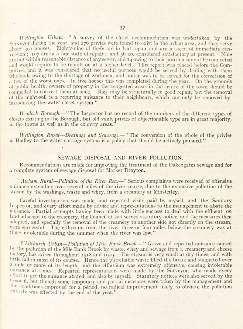 Wellington Urban.—A survey of the closet accommodation was undertaken by the Surveyor during tlie year, and 276 privies were found to exist in the urban area, and they serve about 390 houses. Eighty-nine of tliese aie in bacl repaii and are in need of imme^liate con¬ version ; 107 are in a fair state of repair ; and 56 are considered satisfactory at present. Nine are not witliin reasonable distance of any sewer, and 14 owing to their position cannot be connected aji.l would require to be rebuilt on at a higher level. This report was placed before the Com¬ mittee, and it was considered that no useful purpose would be served by dealing with them whole.sale owing to the shortage of workmen, and notice was to be served for the conversion of a few of the worst ones. In five houses this was completed during the year. On the grounds of j)ublic health, owners of property in the congested areas in the centre of the town should be cuinpellcd to convert them at once. They may be structurally in good repair, but the removal of the night-soU is a recurring nuisance to their neighbours, which can only be removed by uitroducuig the water-closet system.” Wcnlock Borough.— The Inspector has no record of the numbers of the different types of closets existing in the Borough, but old vault privies of objectionable type are in great majority, in the towns as well as in the country areas.” Wellington Rural—Drainage and Sewerage.—” The conversion of the whole of the privies in Hadley to the water carriage system is a policy that should be actively pursued.” SEWAGE DISPOSAL AND RIVER POLLUTION. Recommendations are made for impioving the treatment of the Oakengates sewage and for a complete .system of sewage disposal for Market Drayton. Atcham Rural—Pollution of the River Rea.—” Serious complaints were received of offensive nuLajice extending over sev'eral miles of the riv'er course, due to the extensive pollution of the •stream by the washings, waste and whey, from a creamery at Minsterley. Careful investigation was made, and repeated visits paid by myself and the Sanitary In-pector, and every effort made by advice and representations to the management to abate the niii-ance. Partial attempts having been made with little success to deal with the effluent on l;uid adjacent to the creamery, the Council at last serv-ed statutory notice, and the measures then ado])ted, and specially the removal of the creamery to another side not directly on the stream, were successful. The effluvium from the river three or four miles below the creamery’ was at ‘imes intolerable during the summer when the river was low.” Whitchurch Urban—Pollution of Mile Bank Brook.—” Grav'e and repeated nuisance caused by the pollution of the Mile Bank Brook by waste, whey and sewage from a creamery and cheese hictory, has arisen throughout iqiS and 1919.—The stream is verv small at dry times, and with little fall in most of its course. Hence the putrefiable waste filled the brook ari'l stagnated over a mile or more of its length, and the effluvium was extremely offeitsive, causing intolerable Jiiii^ance at times. Repeated representations were made by the Surveyor, who made every ' hurt to get the nuisance abated, and also by niyself. Statutory notices were also server! by the ’ ouiicil, but though some temporary and partial measures were taken by the management and tli'’ < oiiditions improved for a period, no radical improvement likely to obviate the pollution 11 in ly was effected by the end of the year.”