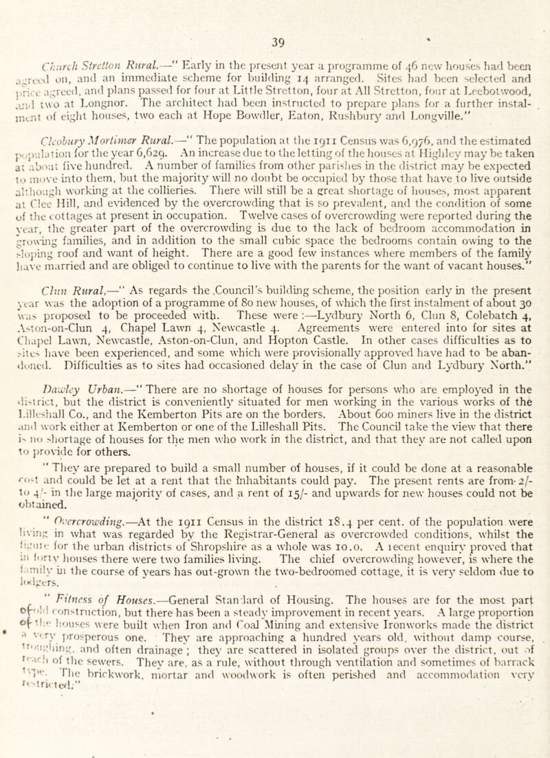 Church Sirctton Rural.—'' Early in the present year a j)rograinrne of new liouses liad been a-trcol on, and an immediate scheme for bnildmg 14 arranged. Sites liarl been selected and ].rioc agreed, and jdans passed for four at Little Stretton, four at All Stretton, ff>ur at Leebotwood, .L'ld two at Longnor. The architect had been instructed to prepare plans for a further instal- nunt of eight houses, two each at Hope Bowdler, Eaton, Rushbury and Longville.” Clcohitry Mortimer Rural.—“ The population at the 1911 Census was 6,976, and the estimated j'upulation for the year 6,629. An increase due to the letting of the houses at llighley may be taken ai about five hundred. A number of families from other parishes m the district may be e.xpected to move into them, but the majority will no doubt be occupied by those that have to live outside although workmg at the collieries. There will still be a great shortage of houses, most apparent at Clee Hill, and evidenced by the overcrowding that is so prevalent, and the condition of some of the cottages at present in occupation. Twelve cases of overcrowding were reported during the vear, the greater part of the overcrowding is due to the lack of bedroom accommodation in growuig families, and in addition to the small cubic space the bedrooms contain owing to the >loj)mg roof and want of height. There are a good few instances where members of the family have married and are obliged to continue to live with the parents for the want of vacant houses.” Chin Rural,—‘‘ As regards the .Council’s building scheme, the position early in the present war was the adoption of a programme of 80 new houses, of which the first instalment of about 30 \va> proposed to be proceeded with. These were Lydbury North 6, Chin 8, Colebatch 4, .\>ton-on-Clun 4, Chapel Lawn 4, Newcastle 4. Agreements were entered into for sites at Chapel Lawn, Newcastle, Aston-on-Clun, and Hopton Castle. In other cases difficulties as to have been e.xperienced, and some which w'ere provisionally approved have had to be aban- duned. Difficulties as to sites had occasioned delay in the case of Clun and Lydbury North.” DaMcy Urban.—“ There are no shortage of houses for persons wLo are employed in the district, but the district is convenient!}' situated for men working in the various works of the Lilkshall Co., and the Kemberton Pits are on the borders. About 600 mmers live in the district .md work either at Kemberton or one of the Lhleshall Pits. The Council take the view that there i^ 111) >hortage of houses for the men who work in the district, and that they are not called upon to provide for others. ■' They are prepared to build a small number of houses, if it could be done at a reasonable ro'i and could be let at a rent that the Inhabitants could pay. The present rents are from-2/- to 4'- in the large majority of cases, and a rent of 15/- and upwards for new houses could not be obtained. Overcrowding.—At the 1911 Census in the district 18.4 per cent, of the population were hvin- in what was regarded by the Registrar-General as overcrowded conditions, whilst the hgtiic for the urban districts of Shropshire as a whole was 10.o. A lecent enquiry proved that ui f<inv houses there were two families living. The chief overcrowding however, is where the hi the course of years has out-grown the two-bedroomed cottage, it is very seldom due to li»<igi.-rs. Fitness of Houses.—General Standard of Housing. The houses are for the most part op'ild ( ftn^lruction, but there has been a steady improvement in recent years. .-V large proportion of tl:<- houses were built when Iron and Coal Mming and e.xtensive Ironworks made the district •' V. ry ])rosperous one. They are apjiroaching a hundred years old, without damp course, ’f'cndiing. and often drainage ; they arc scattered in isolated groups over the district, out of of the sewers. They are, as a rule, without through ventilation and sometimes of barrack ’■'T*'- riie brickwork, mortar and woodwork is often perished and accommodation \crv '’-tri. te/l.”