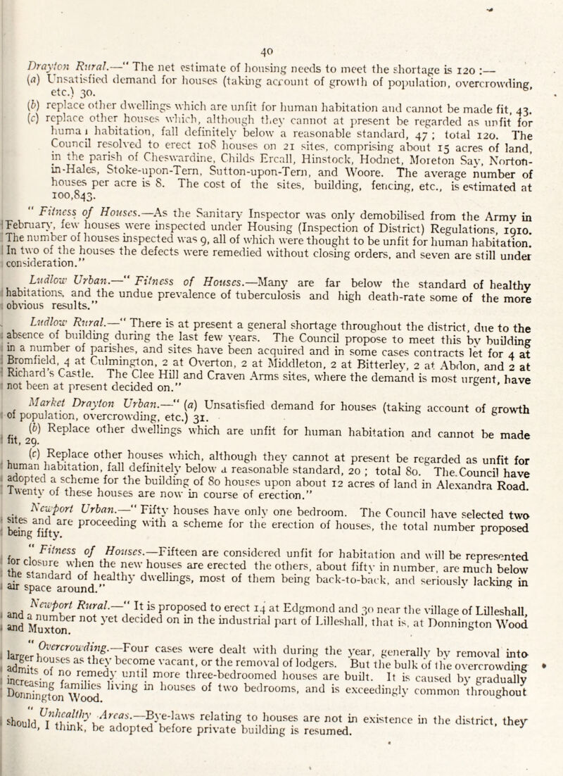Draylon Rural.— The Jiet ^-stimate of ]ionsing needs to meet the shortage is 120 :_ {a) Lnsatisfied demand for houses (taking acfount of growlh of poinilation, overcrowding etc.) 30.  (b) replace other dwellings which arc unfit for human habitation and cannot be made fit, 43. (c) replace other houses which, although they cannot at })resent be regarded as unfit for huma 1 habitation, fall definitely below a reasonable standard, 47; total 120. The Council resolved to erect 108 houses on 21 sites, comprising about 15 acres of land, in the parish of Cheswardine, Childs Ercall, Hinstock, Hodnet, Moieton Sav, Norton- in-Hales, Stoke-upon-Tern, Sutton-upon-Tern, and Woore. The average number of houses per acre is 8. The cost of the sites, building, fencing, etc., is estimated at 100,843.  Fihicss of Houses.—^As the Sanitary Inspector was only demobilised from the Army in ITebniaiy, few houses were inspected under Housing (Inspection of District) Regulations, igio. ;The number of houses inspected was 9, all of which were thought to be unfit for human habitation. I In two of the houses the defects were remedied without closing orders, and seven are still under ; consideration.” Ludlou' Urban.—‘ Fihicss of Ho«scs.—Many are far below the standard of healthy : habitations, and the undue prevalence of tuberculosis and high death-rate some of the more 1 obvious results.” . Ludlou' Rural.— There is at present a general shortage throughout the district, due to the . absence of building during the_ last few years. The Council propose to meet this bv building . m a number of parishes, and sites have been acquired and in some cases contracts let for 4 at Bromfield, 4 at Culmin^^on, 2 at Overton, 2 at Middleton. 2 at Bitterlev, 2 at Abdon, and 2 at i Richard s Castle. The Clee HOI and Craven Arms sites, where the demand is most urgent have ■ not been at present decided on.” ^ Market Drayton Urban.— [a] Unsatisfied demand for houses (taking account of growth of population, overcrowding, etc.) 31. ^ f fit 29^ dwellings which are unfit for human habitation and cannot be made • n which, although they cannot at present be regarded as unfit for human habitation, fall defmitely below a reasonable standard, 20 ; total 80. The.Council have i adopted a scheme for the building of 80 houses upon about 12 acres of land in Ale.xandra Road iwenty of these houses are now in course of erection.” Rcivport Urban.— Fifty houses have only one bedroom. The Council have selected two : befng Wty proceedmg with a scheme for tlie erection of houses, the total number proposed  FUness of Ponses.—Fifteen are considered unfit for habitation and will be represented lor closure wlien the new houses are erected the others, about fifty in number, are much below ^ e standard of healthy dwellmgs, most of them being back-to-back, and seriouslv lacking in » air space around. * ■ I and proposed to erect 14 at Edgmond and 30 near the village of Lilleshall, \ and MuxtorT^ decided on m the mdustrial part of Lilleshall, that is, at Donnington Wood . b'^'JH^rally by removal into < admits^nf ^ become vacant, or the removal of lodgers. But the bulk of tlie overcrowding , T T three-bedroomed houses are built. It is caused by gradually ■ I^^nningt^on'woc^^ b\ang m houses of two bedrooms, and is e.xceedingly common throughout I should relating to houses are not in existence in the district, they 1 thmk, be adoptcxi before private buildmg is resumed. ^
