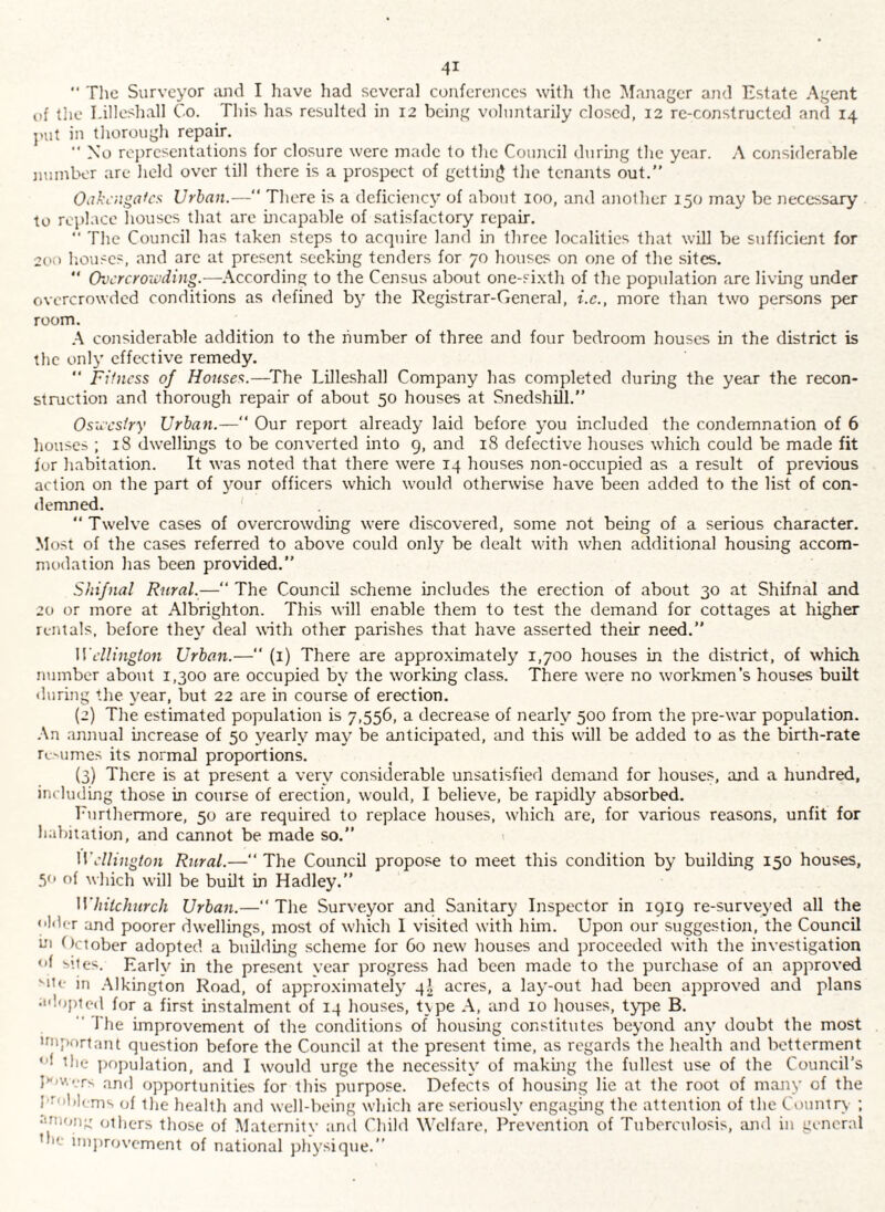  The Surveyor and I have had several conferences with the l\fanager and Estate Agent of tlie I.illeshall Co. This has resulted in 12 being voluntarily closed, 12 re-constructed and 14 jnit in tliorough repair. ■■ Xo rci)rcsentations for closure were made to the Council during the year. A considerable iiuinbor are held over till there is a prospect of getting the tenants out. Oijkciigafcs Urban.— There is a deficiency of about 100, and another 150 may be necessary to replace houses that are incapable of satisfactory repair.  The Council has taken steps to acquire land in three localities that will be sufficient for liouses, and arc at present seekmg tenders for 70 houses on one of the sites.  Ovcrcroivding.—^According to the Census about one-sixth of the population are living under overcrowded conditions as defined by the Registrar-General, i.c., more than two persons p>er room. \ considerable addition to the number of three and four bedroom houses in the district is the only effective remedy. “ Fifness of Houses.—^The EUleshall Company has completed during the year the recon¬ struction and thorough repair of about 50 houses at Snedshill.” Osii'cstry Urban.— Our report already laid before you included the condemnation of 6 houses ; 18 dwellmgs to be converted into 9, and 18 defective houses which could be made fit for habitation. It was noted that there were 14 houses non-occupied as a result of previous action on the part of 3'Our officers which would otherwise have been added to the list of con¬ demned. “Twelve cases of overcrowding were discovered, some not being of a serious character. Most of the cases referred to above could only be dealt with when additional housing accom¬ modation has been provided. Shifnal Rural.—“ The Council scheme includes the erection of about 30 at Shifnal and 20 or more at Albrighton. This will enable them to test the demand for cottages at higher rentals, before thev' deal with other parishes that have asserted their need.” Wellington Urban.—“ (i) There are approximately 1,700 houses in the district, of which number about 1,300 are occupied by the working class. There were no w-orkmen’s houses built (luring the year, but 22 are in course of erection. (2) The estimated population is 7,556, a decrease of nearly 500 from the pre-war population. -\n annual increase of 50 yearh’’ may be anticipated, and this will be added to as the birth-rate rcMimes its normal proportions. (3) There is at present a ver\'’ considerable unsatisfied demaird for houses, and a hundred, including those in course of erection, would, I believe, be rapidly absorbed. Furthermore, 50 are required to replace houses, which are, for various reasons, unfit for habitation, and cannot be made so.” Wellington Rural.—“ The Council propose to meet this condition by building 150 houses, 50 of which will be built in Hadley.” Whitchurch Urban.— The Surveyor ancl Sanitary Inspector in 1919 re-surveyed all the older and poorer dwellings, most of w’hich 1 visited with him. Upon our suggestioji, the Council hi October adopted a building scheme for 60 new' houses and proceeded with the investigation of sites. Earh^ in the present year progress had been made to the purchase of an approved ''lie in .Alkington Road, of approximate!}' 4I acres, a lay-out had been approved and plans adiipted for a first instalment of 14 houses, t\pe A, and 10 houses, type B.  The improvement of the conditions of housing constitutes beyond any doubt the most iniportant question before the Council at the present time, as regards the health and betterment 1 tlie population, and I would urge the necessity of makuig the fullest use of the Council’s and opportunities for this purpose. Defects of housing lie at the root of majiy of the I'roblcms of the health and well-being which are seriously engagmg the attention of the Country ; •uiH/n;: others those of ]\Iaternitv ami Child Welfare, Prevention of Tuberculosis, ;uid in general the improvement of national physique.”