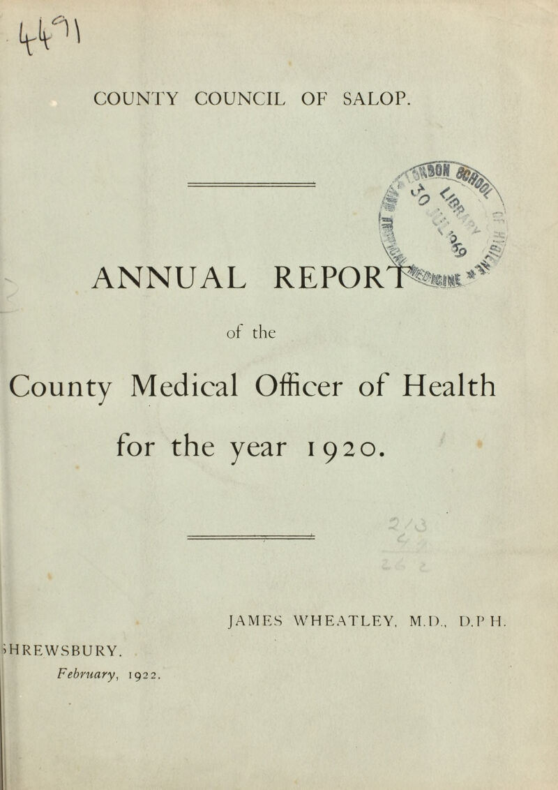 COUNTY COUNCIL OF SALOP. ANNUAL REPOR of the County Medical Officer of Health for the year 1920. HREWSBURY. February^ 1922. JAMES WHEATLEY. M.D.. D.P H.