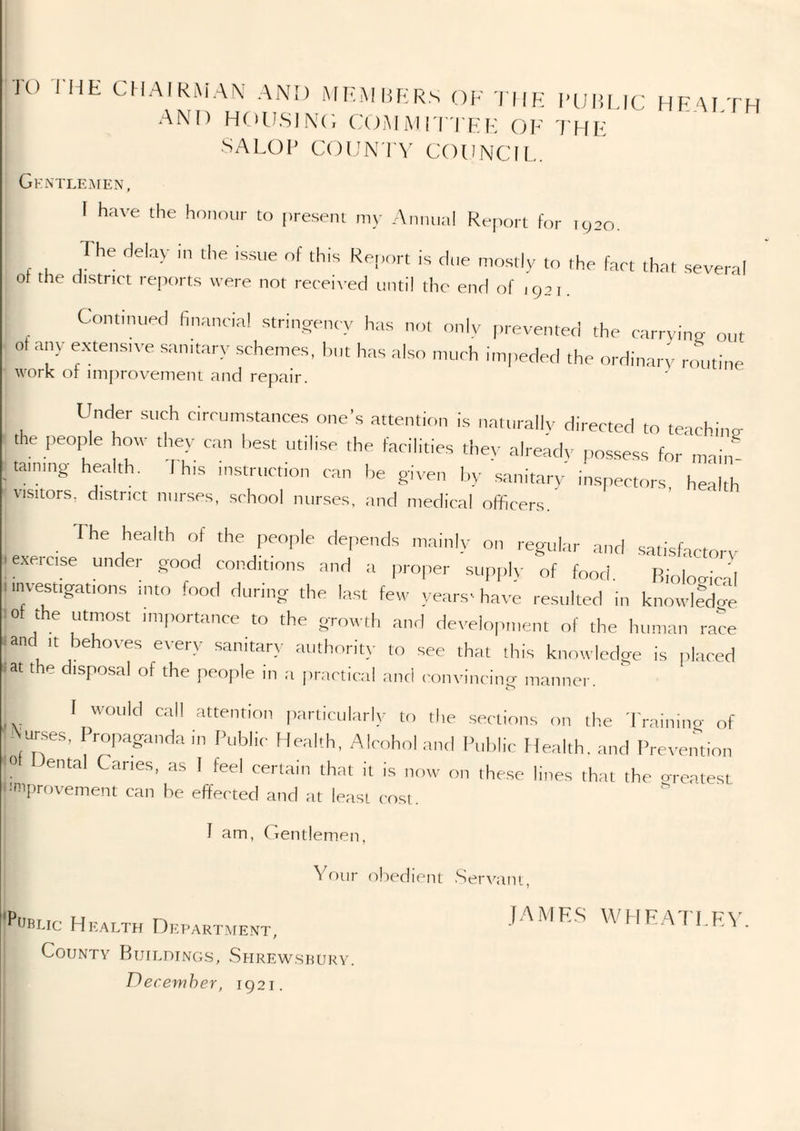 TO THE CHAIKMA\' ANM) MEMliERS OF tiik fubi.IC HEAETH AND TKHI.SINC, COiMiMI l'TEE (JF I'HF SALOF CODNI'V COUNCIL. Gk-ntle.men, \ have the heneur to present my Aniuia! RejTort for tc;20. rhe delay .11 the issue of this Re|„,n is due mostly to the fart that several ot the district reports were not received until the end of 1921. Continued finanrittl stri.igenrv has nol onlv |„-eventeci the rarrvine out ot any e.xtensive samt.ary schemes, hut has also much impeded the ordinary routine work of improvement and repair. Under such circumstances one's attention is naturally directed to teaching the people how they can best utilise the facilities they already i.ossess for main taming health. I his in.struction can he given l,y sanitary inspectors, health Visitors, district nurses, school nurses, and medical officers. 1 he health of the people depends mainly on regular and satisfactory ■exetcise under good conditions and a pro|.er su,,ply of food. Biological investigations into food during the last few years- have resulted in knowlldcie lof the utmo,st importance to the growth and development of the human race .and It behoves every sanitary authority to see that this knowledge is placed .at the disposal of the jieople in a practical anri convincing manner. ^ attention particularly to the .sections on the 'Frainino- of Aurses, Propaganda in Public Health, Alcohol and Public Health, and Prevention <0 ental Caries, as I feel certain that it is now on the.se lines that the oreatest '■'mprovement can be effected and at least cost. Health OitpART.vrENT, I County Buildings, Shrewsbury. December, 1921 J am, (Tentlemen. Vfiiir obedient Serv'am,., jAMKS WHFATLP:\'.