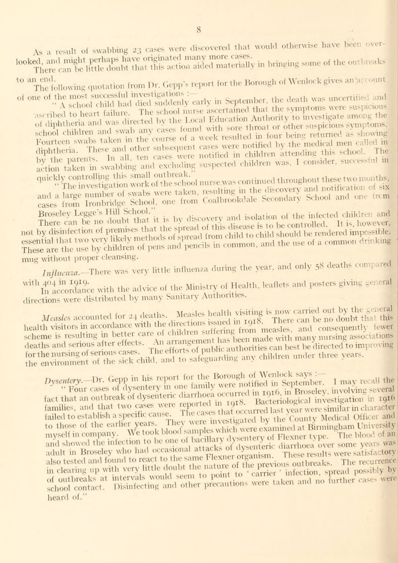 Vs a rssuH u{ swal.bi.ig 2,; aascs wart- .liscanarad lhal ua.ul.l olliarwisc l.aa'f bad avar- r^c lJula - l.n.,alng s„„.a .,( ,ba .anbvaabs Thalblkaving ,,u.,tauan (am, Ka <'.a,.,.'s a,,an (nr,ha Hnrnugh o( VVanhak givas a„ a-a n„„l „f a,„a ,„rly in Sa;„a,nbar, ,ha daa.h a,as „„ca,',ibad and ail,ad tn (la irt ( lilura Tlia sclinni mirsa asaartainad ,lia, ilia syinplnins nt'ia siisp c ' > '7 7 l,aii ,d as diraated ,,v ,ha bnaal Kdnaatinn AiKlmrity to mvastigata amnna ,|,a I '^ l ihbd^ rasas Inund with sola throat or ntitcr s„sp,alo„s stmptonts, scliool (luklicn and swan anv ,-,.w,iHrafl in lour l)fina returnee’ a- -hovvin}: I'ourtecn swalds taken m the (omse n a \ ^ ^ notified Iw the niedieal men called in diplltharitl. I hasa^ aiu ot iai r ’rrd'-‘ p, <.]|il,|ran iittanding this sahool. Idle laaionhSlan tn swalibilig and aailuding snspaatad ahtidran was, I aonstder, snaaass.nl tn ‘''-rh“\Vdasu|a;lo.i wnika'd S r iSn ;7lSdtrs= S^^r^nd'r Irom ?;:s:^d^ifS!l^in5...;^uvdisaov^ b^!:s„'rr;;:Sdd';n^.!:n;c - a ..k.nh„,g mnti; witlu)ut ])ropei cleansing. ' ;„/b,r„rn.-The,-e was vary little .ndnanaa dnring the year, and only yS deaths aot.tparetl ■''lt:’im.nS,we with the adviae o( the Ministry of Health, leaflets and posters giting .eneral directions were distributed by many Sanitary vVuthoidies. If I . +1 Ifuiltli visitine is now carried out by the s^eneial Measles accounted ior 24 deaths. * t ■ . ‘ . „ There can be no doubt that this liealth visitors in accordance with t le ( net rj • measles and consequently fewer sclieme is resulting f.^Imnlement has been made with’ many nur.sing associations adlo Si:b,,,:;^:,:;!5r;^;^;:ad;n;:'any ..do,- ,„reo t-oa.-s. ;;,..«.„fcry.-l)r. (iopi> in ItS .‘rpor, lo,^ f may recall the h., ;i,::ran Srlif d;sdn;’:ha^‘h.y tyar™^ ,0 those o( the earlier years htw f; .yb ned irn.inghan, I'niyers.ty I niyseK in company, dl'e took blood samples ‘‘iP ’ b 4r type ld,e blood of an a„4 showed the inter,ion to be one '^’y' 'y> IpPybb alP.hmw l!yer some years was| adult in Broseley who liail ocr.tsional atta ”1' ■|•|,^,^eresl,ltsweresatisf.^ctory ‘;Sir::n.fx;;b;:::ti::d rb.kb and .n, }m-.„e,' ease. ■ heard of.” weio
