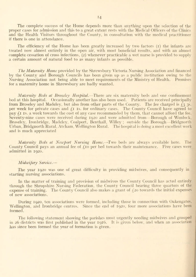 The complete success of the TIome depends more than ajiytliing upuji the selection of the pro})er cases for admission and this to a great extent rests with the Medical Officers of the Clinics ;md the Health Visitors throughout the County, in cojisultation with the medical ipractitioner if there is one in attendance. The efficiency of the Home has been greatly increased by two factors (r) the infants arc treated now almost entirely in the o])en air, with most beneficial results, and with an almo.-'t complete cessation of cross infections, (2) whenever practicable a wet nurse is provided to su])j)ly a certain amount of natural food to as many infants as ]:)ossible. The Maternity Home jirovided by the Shrewsbury Victoria Nursing Association and financed by the County and Borough Councils has been given u]) as a i)ublic institution owing to the Nursing Associatioar not being able to meet requii'ements of the Ministi'v of Health. Pi'emiscs for a maternity home in Shrewsbury are badly wanted. Maternity Beds at Broseley Hospital.—^I'here are six maternity beds aaid one coaafinemeaat bell at this hospital. Occasionally aarother has also beeai used. Patients ai'e I'eceived pidncipally from Broseley and Madeley, but also froaii other paads of the Couaity. The fee chai'ged is £3 3s. per week for private cases and is. for ordinary cases. The County Council have agi'eed to pay IS. a week towaa’ds the cost of aary case recoanmeaided by them, that canaiot affoa'd the fee. Seventy-niaie cases wea-e i'eceived dialing 1920 and were admitted from -Borough of V'enlock, Broseley, Ironbridge, Madeley, Coalport, Benthall, Willey; outside the Borough -Bridgnorth Urban, Bridgnorth Rural, .Vtcham, Wellington Rural. The hospital is doing a most excellent work and is much appreciated Maternity Beds at Newport Nursing Home.—-Two beds are always available here. The County Council pays an annual fee of £10 per bed towards their maintenance. Five cases were admitted in 1920. Midwifery Service.— The year 1920 was one of great difficulty in ])roviding midwives, and consequently in starting nursing associations. In the matter of training and jirovision of midwives the County Council has acted entirely through the Shropshire Nursing Federation, the ('ounty Council bearing three quarters of the e.xpense of training. The County Council also makes a grant of £20 towards the initial expenses of new associations. During 1920, ten associations were formed, including those in connection with Oakengates, Wellington, and Ironbridge centres. Since the end of 1920, four more associations have been formed. The following statement showing the parishes most urgently needing midwives and grouped in 26 districts was first published in the year iqif). It i'^ given below, and when aji association lias since been formed the year of formation is given.