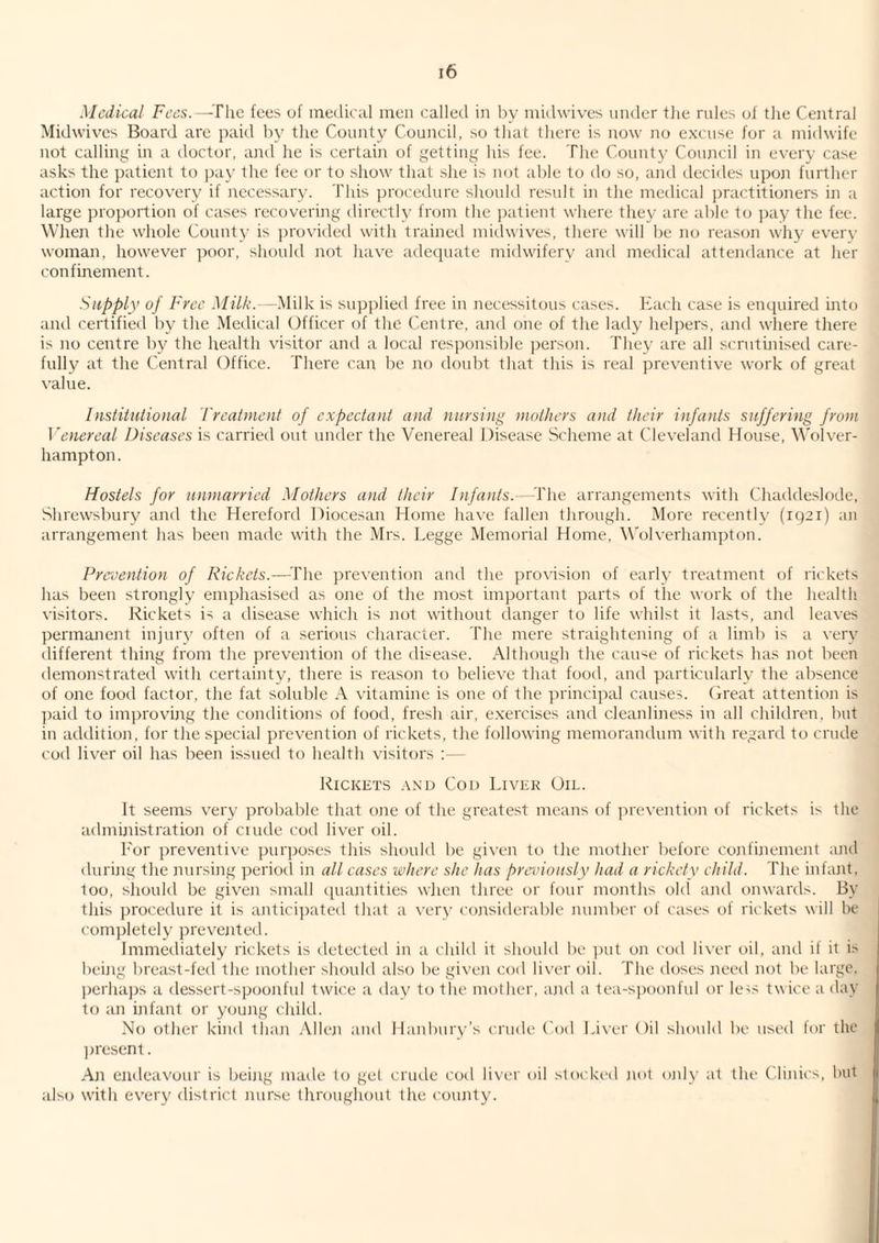 Medical Fees.—^Tlie fees of medical men called in by midwives under tiie rules of tlie Central Midwives Board are paid by tlie County Council, so that there is now no excuse for a midwife not calling in a doctor, and he is certain of getting his fee. The County Council in every case asks the patient to ])ay the fee or to show that she is not able to do so, and tlecides upoji furtlicr action for recovery if necessary. This ])rocedure should restdt in the medical practitioners in a large proportion of cases recovering directly from the patient where they are able to pay the fee. When the whole County is j)rovided with trained midwives, there will be no reason wliy eveiw woman, however poor, should not liave adequate midwifery and medical attendance at her confinement. Supply of Free d/i7A’.--Milk is supplied free in necessitous cases. Each case is enquired into and certified by tlie Medical Officer of the Centre, and one of the lady helpers, and wliere there is no centre b}^ the health visitor and a local responsible person. They are all scrutinised care¬ fully at the Central Office. There can be no doubt that this is real preventive work of great value. Institutional Tyeatment of expectant and niiysing mothers and their infants suffering from Venereal Diseases is carried out under the Venereal Disease Scheme at Cleveland House, Wolver¬ hampton. Hostels for unmarried Mothers and their Infants.—^The arrangements with Chaddeslode, Shrewsbury and the Hereford Diocesan Home have fallen through. More recently (1921) an arrangement has been made with the Mrs. Legge Memorial Home, Wolverhampton. Prevention of Rickets.—Y\\& prevention and the provision of early treatment of rickets has been strongly emphasised as one of the most important parts of the work of the health visitors. Rickets is a disease which is not without danger to life whilst it lasts, and leaves permaiient injury often of a serious character. The mere straightening of a limb is a very different thing from the prevention of the disease. Although the cause of rickets has not been demonstrated with certainty, there is reason to believe that fooil, and particularly the absence of one food factor, the fat soluble A vitamine is one of the principal causes, (i-reat attention is ■l)aid to improving the conditions of food, fresh air, exercises and cleanliness in all children, but in addition, for the special prevention of rickets, the following memorandum with regard to crude cod liver oil has been issued to health visitors :— Rickets and Cod Liver Oil. It seems very probable that one of the greatest means of preventioji of rickets is the administration of cuide cod liver oil. h'or preventive purposes this should be given to the mother before confinement and during the nursing period in all cases where she has previously had a rickety child. The infant, too, should be given small quantities when three or four months old and onwards. By this procedure it is antici]xited that a \’ery considerable number of cases of rickets will be completely preventet.l. Immeiliately rickets is detected in a child it should be ])ut on cod liver oil, ami il it is being breast-fed the mother should also be given cod liver oil. The doses need not be large. ])erhaps a dessert-spoonful twice a day to the mother, and a tea-spoonfid or le^s twice a day to an infant or young child. No other kind than Allen and llanbury's crude Cod Ei\’er Oil should be used lor the ]) resent. An endeavour is being made to get crmle cod liver oil stocked not only at the Clinics, hut also with every district nurse throughout the county.