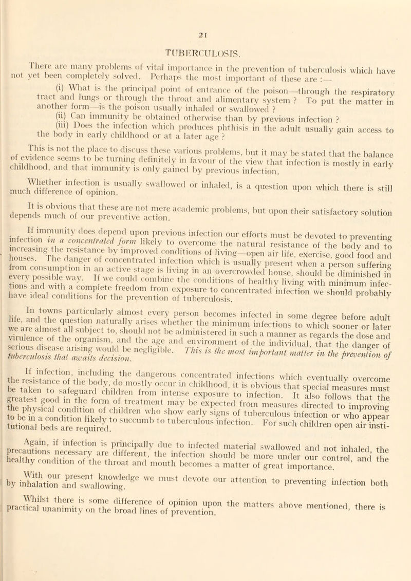 'riTRi'RciTLosrs. I lieu' aie nuiiiy iirohleiiis ol \-ilal iiii])()rlaiici' in tlin |)rc'\-enli()]i of liiherculosis wliicl) have not vet been rom])I('lely solved. IVrliai)s the niosl ini])or(anl of these are: - (1) \yial IS the prineii)al point of entranee of the poison -through tlie respiratory tiact and lungs or Ihrongh the throat and alimentary system ? 'I'o ])ut tlie matter iii another form is the jxuson nsnally inhaled or swallowed ? (ii) ( an immunity be t)btained otherwise than l)y jrreyions infection ? (in) Itoes the infection wliicli i)rodnces jdithisis in the adult nsnally gain access to the liody m early childhood or at a later age ? . s, ■ of to discuss these various problems, but it may be stated that tlie balance of ecKkiuc secMiis to be turning definitely in favour of tlie view that'infection is mostly in early childhood, and that immunity is only gained by jirevious infection. ... ‘ere is still -r satisfactory so,„ti„„ If immunity does depend uiion previous infection our efforts must be devoted to ureventine infection couceulratcd form likely to overcome the natural resistance of the body and to incicasing die icsistance b>- imiiroved f'onditions ot living—open air life, exercise good'food and houses. The danger ot concentrated infection which is usually ,iresent wdien a pe^-so suf eri o from consumption m an active stage is living in an overcrowded house, should he diminishll in ecei> possible way. 1 we could combine the conditions of healthy living with minimum infec ^ a complete freedom from cxjiosure to concentrated'infection we should probably have ideal conditions tor the prevention of tuberculosis. pioDam\ In towns particularly almost every person becomes infected in some degree before adult fe. and the question naturally arises whether the minimum infections to which sooner m-Ta er ^^‘'nu”i^tered in such a manner as regalxL the dL and iilence of the oiganisni, and the age and environment of the individual that the danner If iufection, inchuling the dangerous concentrated infections which eventuallv ove.rcomP principally due to infected material swallowed and not inhaled the EtfivT* “'‘V''«erent, ,l,c ijifertioii should be more mider our control m i I c healthy condition of the throat and mouth hecoiiies a matter of groat Importance by inTala,iZtdo”;-‘tll'Sg''^ “o' practical unanimity oiMhe broairhnyif7^ matters above mentioned, there is