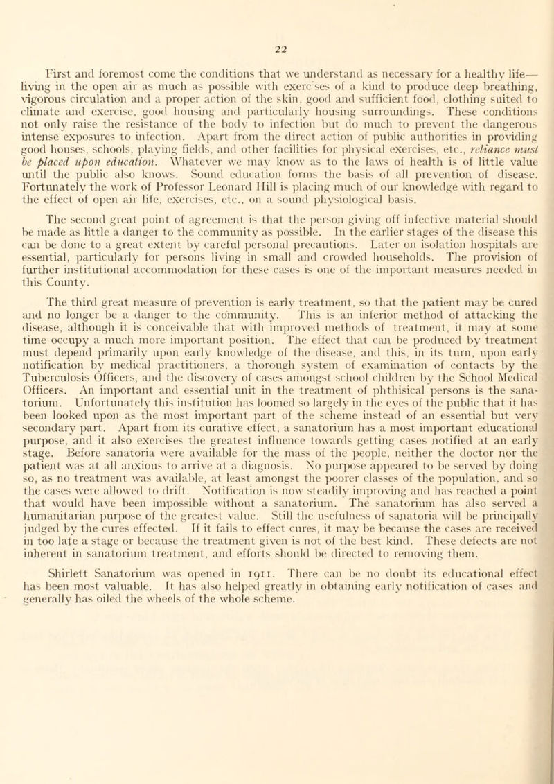 I'irst iiiul foremost come the coirtlitions that we umlerstiuid as necessary for a healthy life— living in the open air as much as possible with exerc'ses of a kind to produce deep breathing, \'igorous circulation and a proper action of the skin, good and sufficient food, clothing suited to climate and exercise, good housing and particularly housing surroundings. These conditions not only raise the resistance of the boily to infection but do much to prevent the dangerous intense exposures to infection, .\part from the direct actioji of public authorities in prociding good houses, schools, playing fields, and other facilities for physical exercises, etc., reliance must he placed upon education. \\'hatever we may know as to the laws of health is of little value until the ])ublic also knows. Sound education forms the basis (jf all prevention of disease. Fortunately the work of Professor Leonard Hill is placing much of our knowledge with regard to the effect of o])en air life, exercises, etc., on a sound physiological basis. The second great point of agreement is that the persoai giving off infective material should be made as little a dangei to the community as possible. In the earlier stages of the disease this can be done to a great extejit by careful ])ersonal precautions. Later on isolation hospitals are essential, particularly for persons living in small and crowded households. The provision of further institutional accommodation for these cases is one of the important measures needed ni this County. The thiril great measure of prevention is early treatment, so that the patient may be curetl and jio longer be a danger to the community. This is an inferior method of attacking the disease, although it is conceivable that with impro\etl methods of treatment, it may at some time occupy a much more important position. The effect that can be produced by treatment must depend primarily upon early knowledge of the disease, and this, in its turn, upon early notification by medical practitioners, a thorough system of examination of contacts by the Tuberculosis Officers, and the discovery of cases amongst school children by the School Medical Officers. An importajit and essential unit in the treatment of phthisical persons is the sana¬ torium. Unfortunately this institution has loomed so largely in the eyes of the public that it has been looked upon as the most important part of the sdreme instead of an essential l)ut very secondary part. Apart from its curative effect, a sanatorium has a most important educational purpose, and it also exercises the greatest ijifluence towards getting cases notified at an early stage. Before sanatoria were available for the mass of the peo])le, neither the doctor nor the patient was at all anxiou^ to arrive at a diagnosis. Xo puqrose appeared to be served by doing so, as no treatmeait was available, at least amongst the poorer classes of the population, and so the cases wei'e allowed to drift. Xotification is now steadily improving and has reached a point that woukl have beeji impossible without a sanatorium. The sanatorium has also served a humanitarian purpose of the greatest value. Still the usefulness of sajuitoria will be principally jmlged by the cures effected. If it fails to effect cures, it may be because the cases are received in too late a stage or because the treatment given is not of the best kijul. These defects are not inherent in sanatorium treatment, and efforts should be directed to removing them. Shirlett Sanatorium was o])ened in 1911. There can be no doubt its educational effect has been most valuable. It has also hel])ed greatly in obtaining early notification of cases and gejverally has oiled the wheels of the whole .scheme.
