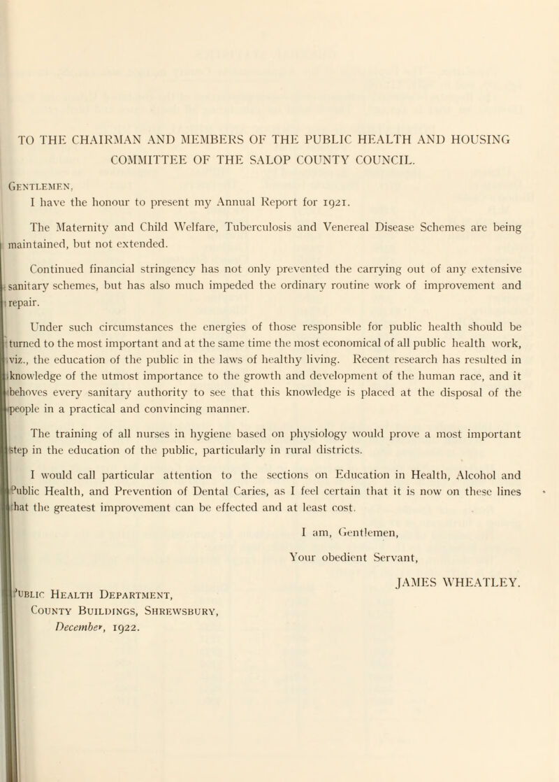 TO THE CHAIR:\IAN AND MEMBERS OE THE PUBLIC HEALTH AND HOUSING COMMITTEE OF THE SALOP COUNTY COUNCIL. Gentlemen, I have the honour to present my Annual Report for 1921. The Maternity and Child Welfare, Tuberculosis and Venereal Disease Schemes are being maintained, but not extended. Continued financial stringency has not only prevented the carrying out of any extensive ^sanitary schemes, but has also much impeded the ordinary routine work of improvement and I repair. Under such circumstances the energies of those responsible for public health should be •turned to the most important and at the same time the most economical of all public health work, ,viz., the education of the public in the laws of healthy living. Recent research has resulted in ;knowledge of the utmost importance to the growth and development of the human race, and it <behoves every sanitary authority to see that this knowledge is placed at the disposal of the ^people in a practical and convincing manner. The training of all nurses in hygiene based on physiology would prove a most important Step in the education of the public, particularly in rural districts. I would call particular attention to the sections on Education in Health, Alcohol and •Public Health, and Prevention of Dental Caries, as I feel certain that it is now on these lines rhat the greatest improvement can be effected ancl at least cost. UBLic Health Department, County Buildings, Shre:wsbury, Decembe*, 1922. I am. Gentlemen, Your obedient Servant, JAMES WHEATLEY.