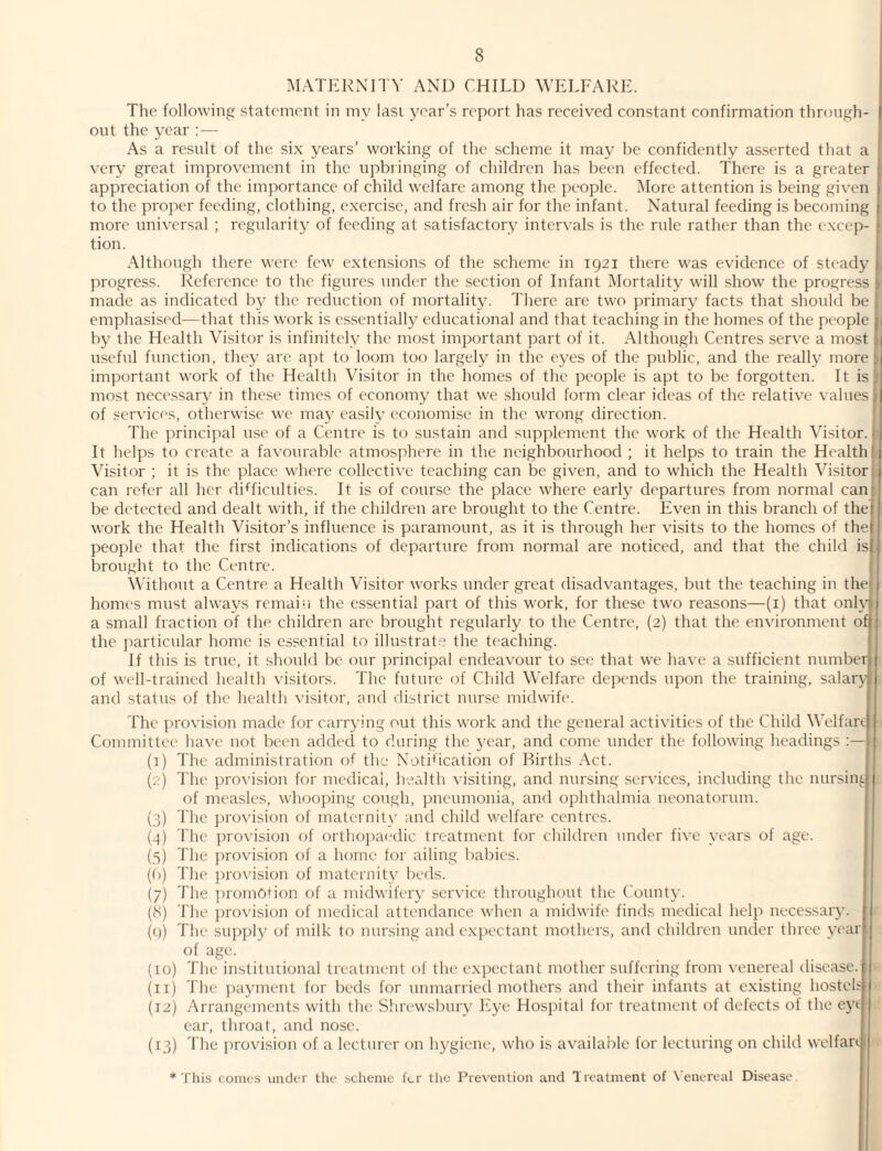 MATFJ^NITV AND CHILD WELFAIHL The following statement in my Iasi year’s report has received constant confirmation through- j out the year :— j As a result of the six years’ working of the scheme it may be confidently asserted that a very great improvement in the upbringing of children has been effected. There is a greater t appreciation of the importance of child welfare among the people. More attention is being given | to the proper feeding, clothing, exercise, and fresh air for the infant. Natural feeding is becoming t more universal ; regularity of feeding at satisfactory intervals is the rule rather than the excep- ■ tion. Although there were few extensions of the scheme in 1921 there was evidence of steady ; progress. Reference to the figures under the section of Infant Mortality will show the progress i made as indicated by the reduction of mortality. There are two primary facts that should be emphasised—that this work is essentially educational and that teaching in the homes of the people p by the Health Visitor is infinitely the most important part of it. Although Centres serve a most | useful function, they are apt to loom too largely in the eyes of the public, and the really more j important work of the Health Visitor in the homes of the people is apt to be forgotten. It is | most necessary in these times of economy that we should form clear ideas of the relative values I of services, otherwise we maj- easily economise in the wrong direction. j The principal use of a Centre is to sustain and supplement the work of the Health Visitor. 11 It helps to create a favourable atmosphere in the neighbourhood ; it helps to train the Health I ( Visitor ; it is the place where collective teaching can be given, and to which the Health Visitor j can refer all her difficulties. It is of course the place where early departures from normal can i be detected and dealt with, if the children are brought to the Centre. Fven in this branch of thei ’ work the Health Visitor’s influence is paramount, as it is through her visits to the homes of the| I people that the first indications of departure from normal are noticed, and that the child is| { brought to the Centre. Without a Centre a Health Visitor works under great disadvantages, but the teaching in the 1 homes must always remain the essential part of this work, for these two reasons—(i) that onh^ 1 a small fraction of the children arc brought regularly to the Centre, (2) that the environment of : the particular home is essential to illustrate the teaching. If this is true, it should be our principal endeavour to see that we have a sufficient numberLi of well-trained health visitors. The future of Child Welfare depends upon the training, salary ( and status of the health visitor, and district nurse midwife. The provision made for carrying out this work and the general activities of the Child Welfan.}i Committee have not been added to during the year, and come under the following headings 1 (I) The administration of the Notification of Births Act. (.:) 'I'lie provision for medical, health visiting, and nursing services, including the nursinL;i of measles, whooping cough, pneumonia, and ophthalmia neonatorum. (3) The jirovision of maternity and child welfare centres. (4) The provision of orthopaedic treatment for children under five years of age. (5) The provision of a home for ailing babies. (()) The provision of maternity beds. 1 (7) The promotion of a midwifery service throughout the Count}’. (8) The juovision of medical attendance when a midwife finds medical help necessary, j (i)) The su])ply of milk to nursing and expectant mothers, and children under three yoarl of age. (10) 'I'he institutional treatment of the expectant mother suffering from venereal disease. (II) The ])ayment for beds for unmarried mothers and their infants at existing hosteb (12) Arrangements with the Slirewsbury Fye Hospital for treatment of defects of the ey* ear, throat, and nose. (13) The provision of a lecturer on hygiene, who is available for lecturing on child welfari *'I'his conics under the scheme for the Prevention and Treatment of X'enercal Disease.