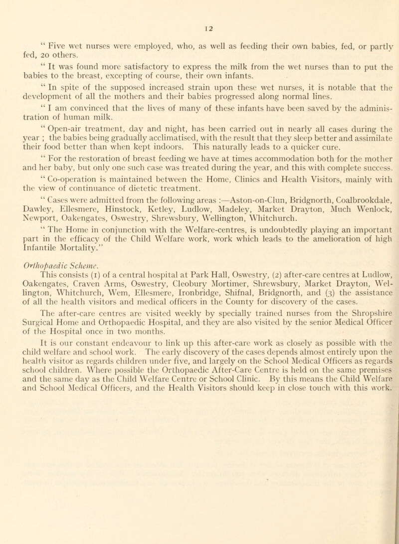 “ Five wet nurses were employed, who, as well as feeding their own babies, fed, or partly fed, 20 others. “ It was found more satisfactory to express the milk from the wet nurses than to put the babies to the breast, excepting of course, their own infants. “ In spite of the supposed increased strain upon these wet nurses, it is notable that the development of all the mothers and their babies progressed along normal lines. “ I am convinced that the lives of many of these infants have been saved by the adminis¬ tration of human milk. “ Open-air treatment, day and night, has been carried out in nearly all cases during the year ; the babies being gradually acclimatised, with the result that they sleep better and assimilate their food better than when kept indoors. This naturally leads to a (piicker cure. “ For the restoration of breast feeding we have at times accommodation both for the mother and her baby, but only one such case was treated during the year, and this with complete success. “ Co-operation is maintained between the Home, Clinics and Health Visitors, mainly with the view of continuance of dietetic treatment. Cases were admitted from the following areas ;—Aston-on-Clun, Bridgnorth, Coalbrookdale, Dawley, Fdlesmere, Hinstock, Ketley, Ludlow, Madeley, Market Drayton, Much Wenlock, Newport, Oakengates, Oswestry, Shrewsbury, Wellington, Whitchurch. “ The Home in conjunction with the Welfare-centres, is undoubtedly playing an important part in the efficac}- of the Child W'elfare work, work which leads to the amelioration of high Infantile Mortality.” Qylhopaedic Scheme. This consists (i) of a central hospital at Park Hall, Oswestry, (2) after-care centres at Ludlow, Oakengates, Craven Arms, Oswestry, Cleobury IMortimer, Shrewsbury, [Market Drayton, Wel¬ lington, Whitchurch, Wem, Ellesmere, Ironbridge, Shifnal, Bridgnorth, and (3) the assistance of all the health visitors and medical officers in the County for discovery of the cases. The after-care centres are visited weekly by specially trained nurses from the Shropshire Surgical Home and Orthopaedic Hospital, and the}^ are also visited by the senior [Medical Officer of the Hospital once in two months. It is our constant endeavour to link up this after-care work as closely as possible with the child welfare and school work. The early discovery of the cases depends almost entirely upon the heal til visitor as regards children under five, and largely on the School Medical Officers as regards school children. Mdiere possible the Orthopaedic After-Care Centre is held on the same premises and the same day as the Child Welfare Centre or School Clinic. By this means the Child Welfare and School [Medical Officers, and the Health Visitors should keep in close touch with this work.