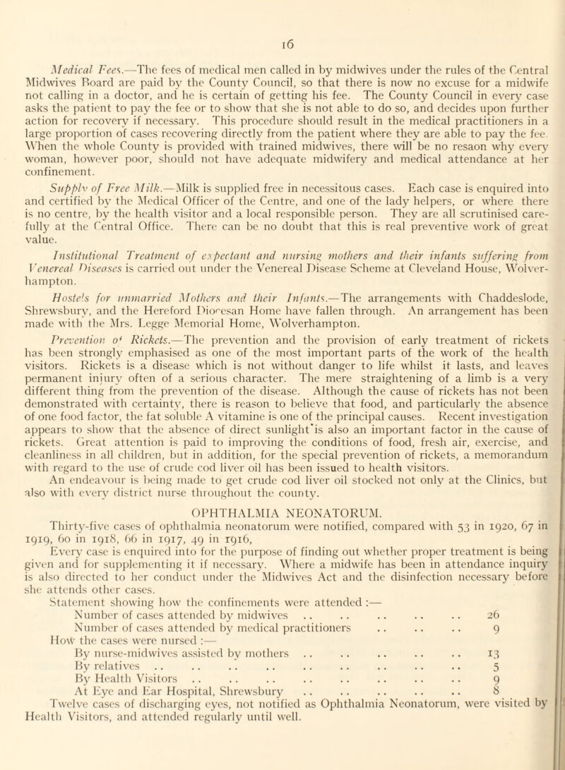 Medical Fee'^.—The fees of medical men called in by midwives under the rules of the Central Midwives Board are paid by the County Council, so that there is now no excuse for a midwife not calling in a doctor, and he is certain of getting his fee. The County Council in every case asks the patient to pay the fee or to show that she is not able to do so, and decides upon further action for recovery if necessary. This procedure should result in the medical practitioners in a large proportion of cases recovering directly from the patient where they are able to pay the fee. M'hen the whole County is provided with trained midwives, there will be no resaon why every woman, however poor, .should not have adequate midwifery and medical attendance at her confinement. Siipfylv of Free Milk.—i\Iilk is supplied free in necessitous cases. Each case is enquired into and certified by the Medical Officer of the Centre, and one of the lady helpers, or where there is no centre, by the health visitor and a local responsible person. They are all scrutinised care¬ fully at the Central Office. There can be no doubt that this is real preventive work of great value. Institutional Treatment of expectant and nursing mothers and their infants suffering, from Venereal Diseases is carried out under the Venereal Disease Scheme at Cleveland House, Wolver¬ hampton. Hostels for unmarried Mothers and their Infants.—The arrangements with Chaddeslode, Shrewsbury, and the Hereford Dioresan Home have fallen through. An arrangement has been made with the INIrs. Legge Memorial Home, Wolverhampton. Prevention o* Rickets.—The prevention and the provision of early treatment of rickets has been strongly emphasised as one of the most important parts of the work of the health visitors. Rickets is a disease which is not without danger to life whilst it lasts, and leaves permanent injury often of a serious character. The mere straightening of a limb is a very different thing from the prevention of the disease. Although the cause of rickets has not been demonstrated with certainty, there is rea.‘=on to believe that food, and particularly the absence of one food factor, the fat soluble A vitamine is one of the principal causes. Recent investigation appears to show that the absence of direct sunlight'is also an important factor in the cause of rickets. Great attention is paid to improving the conditions of food, fresh air, exercise, and cleanliness in all children, but in addition, for the special prevention of rickets, a memorandum with regard to the use of crude cod liver oil has been issued to health visitors. An endeavour is being made to get crude cod liver oil stocked not only at the Clinics, but also with ever}' district nurse throughout the county. OPHTHALMIA NEONATORUM. Thirty-five ca.scs of ophthalmia neonatorum were notified, compared with 33 in 1920, 67 in 1919, 60 in 1918, 6b in 1917, 49 in r9i6. Every ca.se is enquired into for the purpose of finding out whether proper treatment is being given ancl for supplementing it if necessary. Where a midwife has been in attendance inquiry is also directed to her conduct under the Midwives Act and the disinfection necessary before she attends other cases. Statement .showing how the confinements were attended :— Number of ca.ses attended by midwives .. .. .. .. .. 26 Number of ca.se.s attended by medical practitioners . . . . .. 9 How the cases were nursed :— By nurse-midwives assisted by mothers . . .. .. .. .. 13 By relatives .. .. . . .. .. . . .. .. .. 5 By Health Visitors .. .. .. .. . . .. . . . . 9 At Eye and Ear Hospital. Shrewsbury . . . . .. .. .. 8 Twelve cases of discharging eyes, not notified as Ophthalmia Neonatorum, were visited by Health Visitors, and attended regularly until well.