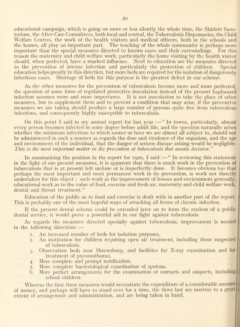educational campaign, which is going on more or less silently the whole time, the Shirlett Sana¬ torium, the After-Care Committees, both local and central, the Tuberculosis Dispensaries, the Child Welfare Centres, the work of the health visitors and medical officers, both in the schools and the homes, all play an important part. The teaching of the whole community is perhaps more important than the special measures directed to known cases and their surroundings. For this reason the maternity and child welfare work, particularly the home visiting by the health visitor should, when perfected, have a marked influence. Next to education are the measures directed to the prevention of intense infection and particularly the protection of children. Special education helps greatl}^ in this direction, but more beds are required for the isolation of dangerously infectious cases. Shortage of beds for this purpose is the greatest defect in our scheme. As the other measures for the prevention of tuberculosis become more and more perfected, the question of some form of regulated protective inoculation instead of the present haphazard infection assumes more and more importance. It is not inoculation to take the place of other measures, but to supplement them and to prevent a condition that may arise, if the preventive measures we are taking should produce a large number of persons quite free from tuberculous infections, and consequently highly susceptible to tuberculosis. On this point I said in my annual report for last year ;—“ In towns, particularly, almost every person becomes infected in some degree before adult life, and the question naturally arises whether the minimum infections to which sooner or later we are almost all subject to, should not be administered in such a manner as regards the dose and virulence of the organism, and the age and environment of the individual, that the danger of serious disease arising would be negligible. This is the most important matter in the prevention oj tnbetculosis that awaits decision.” In summarising the position in the report for 1920, I said :—“ In reviewing this statement | in the light of our present measures, it is apparent that there is much work in the prevention of j tuberculosis that is at present left undone or is imperfecth^ done. It becomes obvious too that ) perhaps the most important and most permanent work in its prevention, is work not directh' | undertaken for this object ; such work as the improvement of houses and environment generally, j educational work as to the value of food, exercise and fresh air, maternity and child welfare work, ■ dental and throat treatment.” Education of the public as to food and exercise is dealt with in another part of the report. ‘ This is probably one of the most hopeful ways of attacking all forms of chronic infection. If the present dental scheme could be extended later on to form the nucleus of a public 1 dental service, it would prove a powerful aid in our fight against tuberculosis. As regards the measures directed specially against tuberculosis, improvement is needed ' in the following directions :— 1. An increased number of beds for isolation purposes. 2. An institution for children requiring open air treatment, including those suspected of tuberculosis. 3. Observation beds near Shrewsbury, and facilities for X-ray examination and for treatment of pneumothorax. 4. More complete and prompt notification. 5. More complete bacteriological examination of sputum. 6. More perfect arrangements for the examination of contacts and suspects, including ; school children. i Whereas the first three measures would necessitate the expenditure of a considerable amount 1 t of money, and perhaps will have to stand over for a time, the three last are matters to a great L extent of arrangement and administration, and are being taken in hand. j