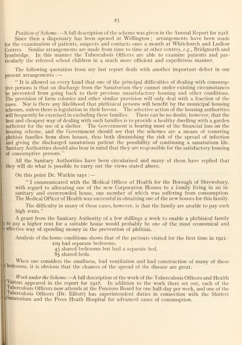 Position of Scheme.—A full description of the scheme was given in the Annual Report for iqi8. Since then a dispensary has been opened at Wellington ; arrangements have been made for the examination of patients, suspects and contacts once a month at Whitchurch and Ludlow Centres. Similar arrangements are made from time to time at other centres, e.g., Bridgnorth and Ironbridge. In this manner the Tuberculosis Officers are able to examine patients and par¬ ticularly the referred school children in a much more efficient and expeditious manner. The following quotation from my last report deals with another important defect in our present arrangements ;— “ It is allowed on every hand that one of the principal difficulties of dealing with consump¬ tive persons is that on discharge from the Sanatorium they cannot under existing circumstances be prevented from going back to their previous unsatisfactory housing and other conditions. The provision of farm colonies and other similar provision will only deal with a fraction of the cases. Nor is there any likelihood that phthisical persons will benefit by the municipal housing schemes, unless there is legislation in their favour. The selective action of the housing authorities will frequently be e.xercised in excluding these families. There can be no doubt, however, that the best and cheapest way of dealing with such families is to provide a healthy dwelling with a garden sufficient for the use of a shelter. The Government is bearing most of the financial loss on the housing scheme, and the Government should see that the schemes are a means of removing phthisis families from slum houses, thus both diminishing the risk of the spread of infection and giving the discharged sanatorium patient the po.ssibility of continuing a sanatorium life. Sanitary Authorities should also bear in mind that they are responsible for the satisfactory housing of consumptive persons.” All the Sanitary Authorities have been circularised and many of them have replied that they will do what is possible to carry out the views stated above. On this point Dr. Watkin says :— “ I communicated with the Medical Officer of Health for the Borough of Shrewsbury, with regard to allocating one of the new Corporation Houses to a family living in an in¬ sanitary and overcrowded house, one member of which was suffering from consumption. The Medical Officer of Health was successful in obtaining one of the new houses for this family. The difficulty in many of these cases, however, is that the family are unable to pay such high rents.” A grant from the Sanitary Authority of a few shillings a week to enable a phthisical family to pay a higher rent for a suitable house would probably be one of the most economical and effective way of spending money in the prevention of phthisis. Analysis of the home conditions shows that of the patients visited for the first time in 1921 • 109 had separate bedrooms. 43 shared bedrooms but had a separate bed. 85 shared beds. When one considers the smallness, bad ventilation and bad construction of many of these I bedrooms, it is obvious that the chances of the spread of the disease are great. Work under the Scheme.—A full description of the work of the Tuberculosis Officers and Health I Visitors a])peared in the report for 1918. In addition to the work there set out, each of the ■ tuberculosis Officers now attends at the Pensions Board for one half-day per week, and one of the ■ tuberculosis Officers (Dr. Elliott) has superintendent duties in connection with the Shirlctt tbanatorium and the Frees Heath Hospital for advanced cases of consumption.