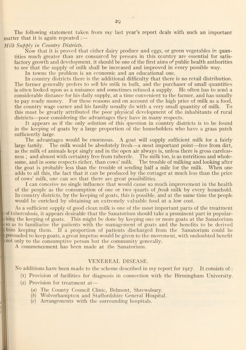 The following statement taken from my last year’s report deals with such an important matter that it is again repeated :— Milk Supply in Country Districts. Now that it is ju'oved that either dairy produce and eggs, or green vegetables in quan¬ tities much greater than ai'e consumed by persons in this country are essential for satis¬ factory growth and development, it should be one of the first aims of public health authorities to see that the supply of milk shall be increased and improved in every possible way. In towns the problem is an economic and an educational one. In country districts there is the additional difficulty that there is no retail distribution. The farmer generally prefers to .sell his milk in bulk, and the purchaser of small quantities is often looked upon as a nuisance and sometimes refused a supply. He often has to send a considerable distance for his daily supply, at a time convenient to the farmer, and has usually to pay ready money. For these reasons and on account of the high price of milk as a food, the country wage earner and his family usually do with a very small quantity of milk. To this must be greatly attributed the poor phy.sical development of the inhabitants of rural districts—poor considering the advantages they have in many respects. It appears as if the only solution of this question in country districts is to be found in the keeping of goats by a large proportion of the householders who have a grass patch sufficiently large. The advantages would be enormous. A goat will supply sufficient milk for a fairly large famihe The milk would be absolutely fresh—a most important point—free from dirt, as the milk of animals kept singly and in the open air always is, unless there is gross careless¬ ness ; and almost with certainty free from tubercle. The milk too, is as nutritious and whole¬ some, and in some respects richer, than cows’ milk. The trouble of milking and looking after the goat is probabh less than the trouble ot sending half a mile for the milk. When one adds to all this, the fact that it can be produced by the cottager at much less than the price of cows’ milk, one can see that there are great possibilities. I can conceive no single influence that would cause so much improvement in the health of the people as the consumption of one or two quarts of fresh milk by every household. In country districts, by the keeping of goats, this is possible, and at the same time the people would be enriched by obtaining an extremely valuable food at a low cost. As a sufficient supply of good clean milk is one of the most important parts of the treatment ; of tuberculo,sis, it appears desirable that the Sanatorium should take a prominent part in popular- kising the keeping of goats. This might be done by keeping one or more goats at the Sanatorium uso as to familiarise the patients with the management of goats and the benefits to be derived pfrom keeping them. If a proportion of patients discharged from the Sanatorium could be Mpersuaded to keep goats, a great impetus would be given to the movement, with undoubted benefit linot only to the consumptive person but the community generally. I A commencement has been made at the Sanatorium. I VENIiREAL DISEASE. D No additions have been made to the scheme described in my report for 1917. It consists of: I (i) Provision of facilities for diagnosis in connection with the Birmingham University. I (2) Provision for treatment at— H (a) The County Council Clinic, Belmont, Shrewsbury. I {b) Wolverhampton and Staffordshire General Hospital. B (c) Arrangements with the surrounding hospitals.