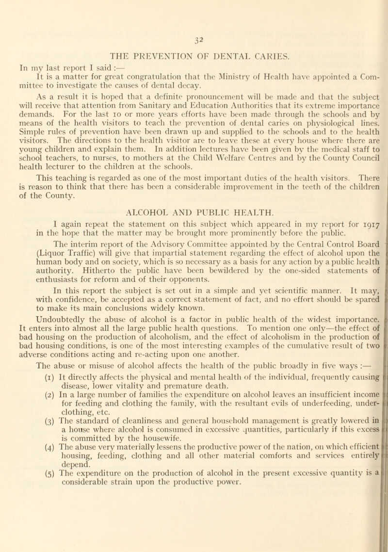 THE PREVENTION OE DENTAL CARIIiS. In my last report 1 said ;— It is a matter for great congratulation tliat tlie Ministry of Healtli liave appointed a Com¬ mittee to investigate the causes of dental decay. As a result it is hoped that a definite pronouncement will be made and that the subject will receive that attention from Sanitary and ICducation Authorities that its extreme importance demands. Eor the last lo or more years efforts have been made through the schools and by means of the health visitors to teach the prevention of dental caries on phy.siological lines. Simple rules of prevention have been drawn up and supplied to the .schools and to the health visitors. The directions to the health visitor are to leave these at every house where there are young children and explain them. In addition lectures have been given by the medical staff to school teachers, to nurses, to mothers at the Child Welfare Centres and by the County Council health lecturer to the childi'en at the schools. This teaching is regarded as one of the most important duties of the health visitors. There is reason to think that there has been a considerable improvement in the teeth of the children of the County. ALCOHOL AND PUBLIC HEALTH. | I again repeat the statement on this subject which appeared in my report for 1917 in the hope that the matter maj^ be brought more prominently before the public. j The interim report of the Advisory Committee appointed by the Central Control Board j (Liquor Traffic) will give that impartial statement regarding the effect of alcohol upon the j; human body and on society, which is so necessary as a basis for any action by a public health j) authority. Hitherto the public have been bewildered by the one-sided statements of 1 enthusiasts for reform and of their opponents. 1 In this report the subject is set out in a simple and 3-et scientific manner. It ma}^ f, with confidence, be accepted as a correct statement of fact, and no effort should be spared | to make its main conclusions widely known. j Undoubtedly the abuse of alcohol is a factor in public health of the widest importance, p It enters into almost all the large public health questions. To mention one onh^—the effect of t bad housing on the production of alcoholism, and the effect of alcoholism in the production of I bad housing conditions, is one of the most interesting examples of the cumulative result of two f, adverse conditions acting and re-acting upon one another. The abuse or misuse of alcohol affects the health of the public broadlj’^ in five wa^'s :— (1) It directly affects the physical and mental health of the individual, frequently causing ; disease, lower vitality and premature death. (2) In a large number of families the expenditure on alcohol leaves an insufficient income 1 for feeding and clothing the family, with the resultant evils of underfeeding, under- |. clothing, etc. (3) The standard of cleanliness and general household management is greatl}^ lowered in . i a house where alcohol is consumed in excessive quantities, particular!}^ if this excess | : is committed by the housewife. (4) The abuse very materially lessens the productive power of the nation, on which efficient 1 : housing, feeding, clothing and all other material comforts and .services entirely ’ t depend. , I {5) The expenditure on the production of alcohol in the present excessive quantity is a i l considerable strain upon the productive power.